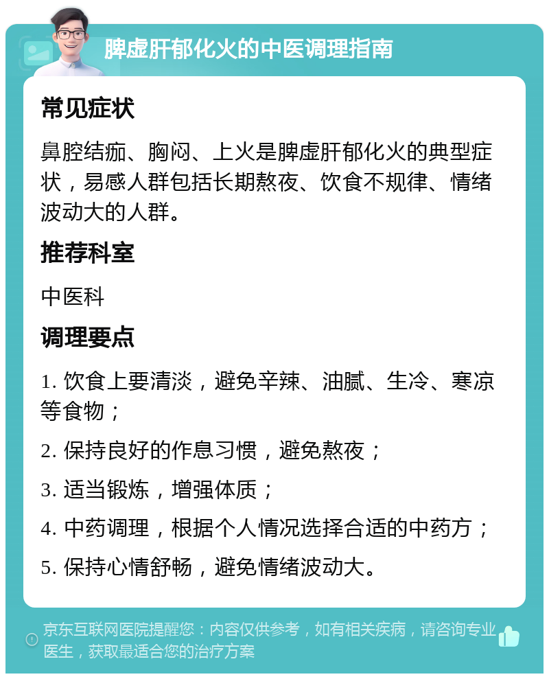 脾虚肝郁化火的中医调理指南 常见症状 鼻腔结痂、胸闷、上火是脾虚肝郁化火的典型症状，易感人群包括长期熬夜、饮食不规律、情绪波动大的人群。 推荐科室 中医科 调理要点 1. 饮食上要清淡，避免辛辣、油腻、生冷、寒凉等食物； 2. 保持良好的作息习惯，避免熬夜； 3. 适当锻炼，增强体质； 4. 中药调理，根据个人情况选择合适的中药方； 5. 保持心情舒畅，避免情绪波动大。