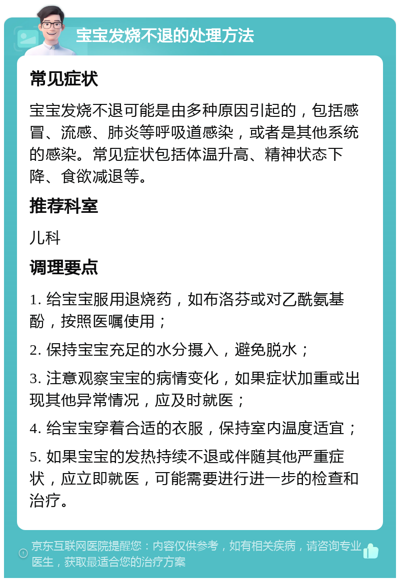 宝宝发烧不退的处理方法 常见症状 宝宝发烧不退可能是由多种原因引起的，包括感冒、流感、肺炎等呼吸道感染，或者是其他系统的感染。常见症状包括体温升高、精神状态下降、食欲减退等。 推荐科室 儿科 调理要点 1. 给宝宝服用退烧药，如布洛芬或对乙酰氨基酚，按照医嘱使用； 2. 保持宝宝充足的水分摄入，避免脱水； 3. 注意观察宝宝的病情变化，如果症状加重或出现其他异常情况，应及时就医； 4. 给宝宝穿着合适的衣服，保持室内温度适宜； 5. 如果宝宝的发热持续不退或伴随其他严重症状，应立即就医，可能需要进行进一步的检查和治疗。