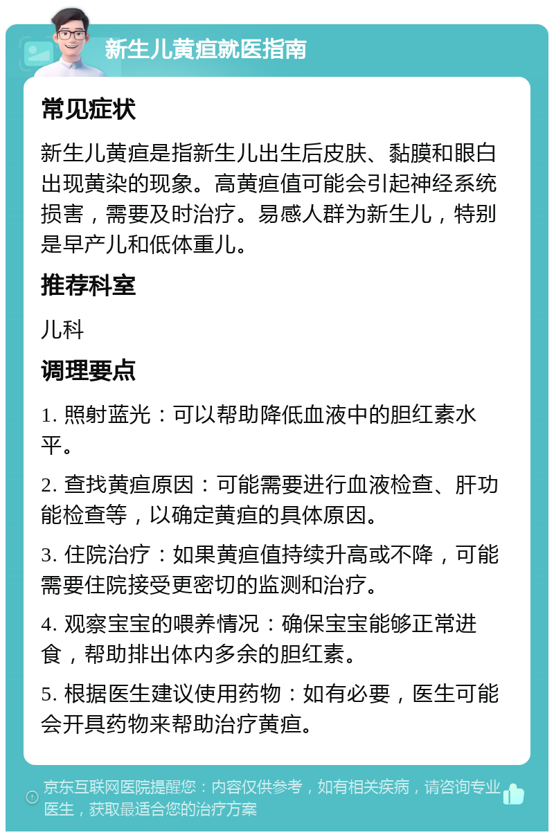 新生儿黄疸就医指南 常见症状 新生儿黄疸是指新生儿出生后皮肤、黏膜和眼白出现黄染的现象。高黄疸值可能会引起神经系统损害，需要及时治疗。易感人群为新生儿，特别是早产儿和低体重儿。 推荐科室 儿科 调理要点 1. 照射蓝光：可以帮助降低血液中的胆红素水平。 2. 查找黄疸原因：可能需要进行血液检查、肝功能检查等，以确定黄疸的具体原因。 3. 住院治疗：如果黄疸值持续升高或不降，可能需要住院接受更密切的监测和治疗。 4. 观察宝宝的喂养情况：确保宝宝能够正常进食，帮助排出体内多余的胆红素。 5. 根据医生建议使用药物：如有必要，医生可能会开具药物来帮助治疗黄疸。