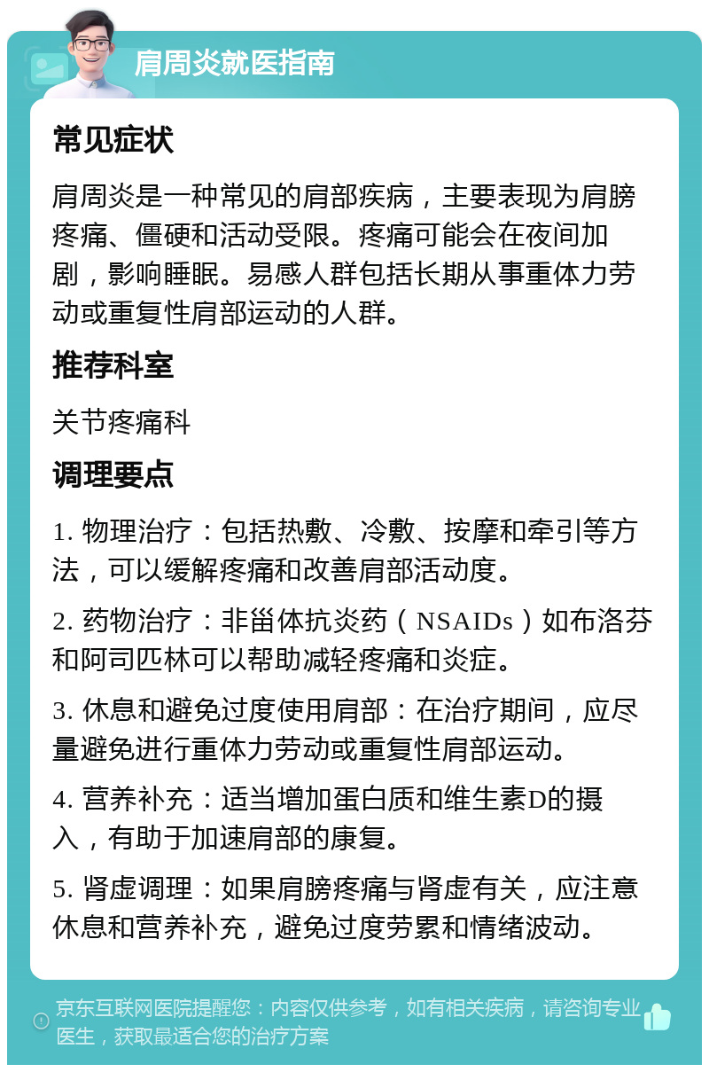 肩周炎就医指南 常见症状 肩周炎是一种常见的肩部疾病，主要表现为肩膀疼痛、僵硬和活动受限。疼痛可能会在夜间加剧，影响睡眠。易感人群包括长期从事重体力劳动或重复性肩部运动的人群。 推荐科室 关节疼痛科 调理要点 1. 物理治疗：包括热敷、冷敷、按摩和牵引等方法，可以缓解疼痛和改善肩部活动度。 2. 药物治疗：非甾体抗炎药（NSAIDs）如布洛芬和阿司匹林可以帮助减轻疼痛和炎症。 3. 休息和避免过度使用肩部：在治疗期间，应尽量避免进行重体力劳动或重复性肩部运动。 4. 营养补充：适当增加蛋白质和维生素D的摄入，有助于加速肩部的康复。 5. 肾虚调理：如果肩膀疼痛与肾虚有关，应注意休息和营养补充，避免过度劳累和情绪波动。