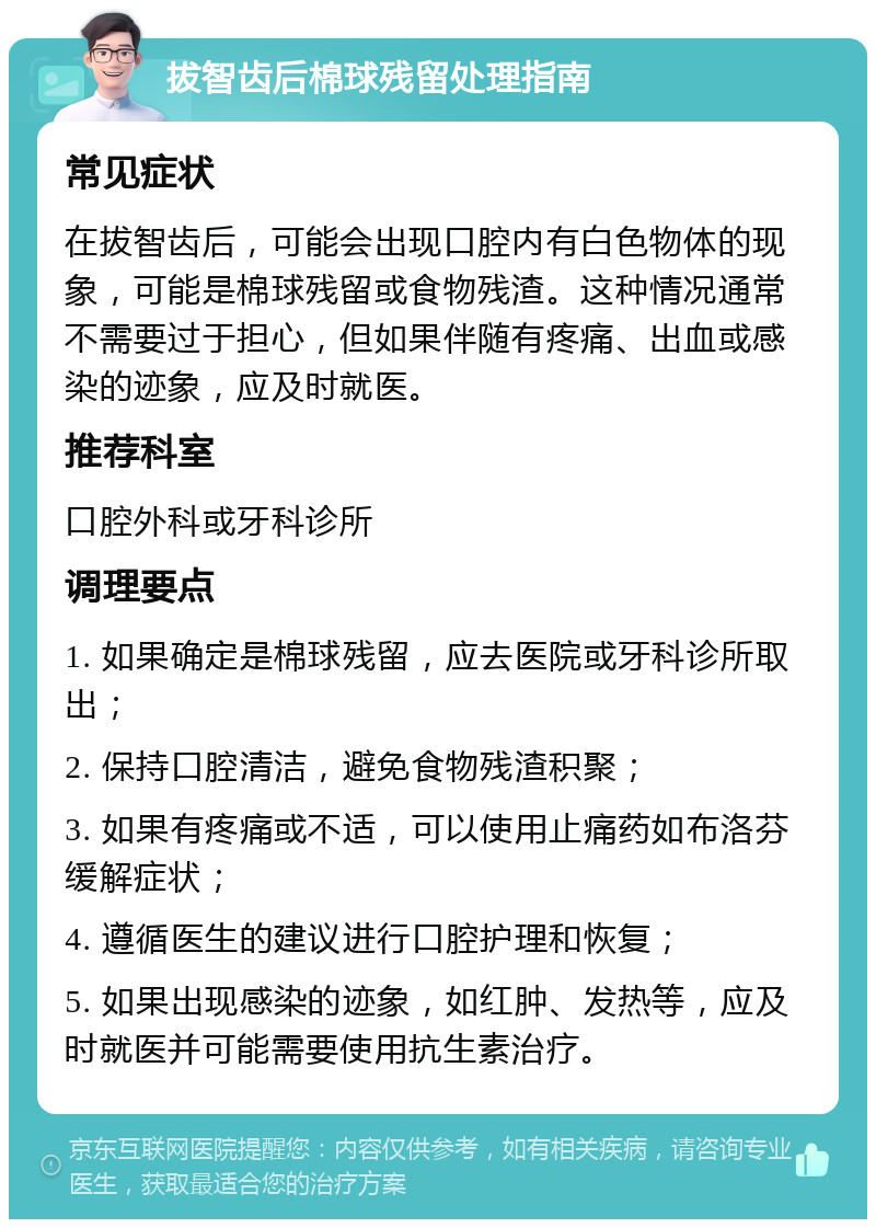 拔智齿后棉球残留处理指南 常见症状 在拔智齿后，可能会出现口腔内有白色物体的现象，可能是棉球残留或食物残渣。这种情况通常不需要过于担心，但如果伴随有疼痛、出血或感染的迹象，应及时就医。 推荐科室 口腔外科或牙科诊所 调理要点 1. 如果确定是棉球残留，应去医院或牙科诊所取出； 2. 保持口腔清洁，避免食物残渣积聚； 3. 如果有疼痛或不适，可以使用止痛药如布洛芬缓解症状； 4. 遵循医生的建议进行口腔护理和恢复； 5. 如果出现感染的迹象，如红肿、发热等，应及时就医并可能需要使用抗生素治疗。