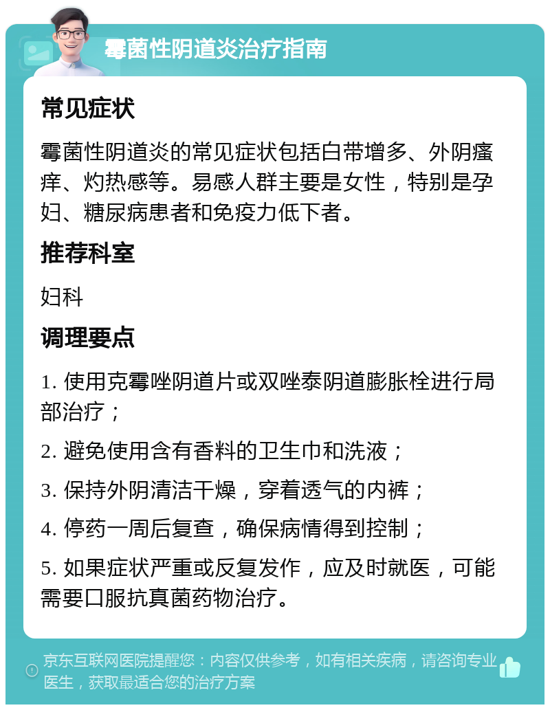 霉菌性阴道炎治疗指南 常见症状 霉菌性阴道炎的常见症状包括白带增多、外阴瘙痒、灼热感等。易感人群主要是女性，特别是孕妇、糖尿病患者和免疫力低下者。 推荐科室 妇科 调理要点 1. 使用克霉唑阴道片或双唑泰阴道膨胀栓进行局部治疗； 2. 避免使用含有香料的卫生巾和洗液； 3. 保持外阴清洁干燥，穿着透气的内裤； 4. 停药一周后复查，确保病情得到控制； 5. 如果症状严重或反复发作，应及时就医，可能需要口服抗真菌药物治疗。