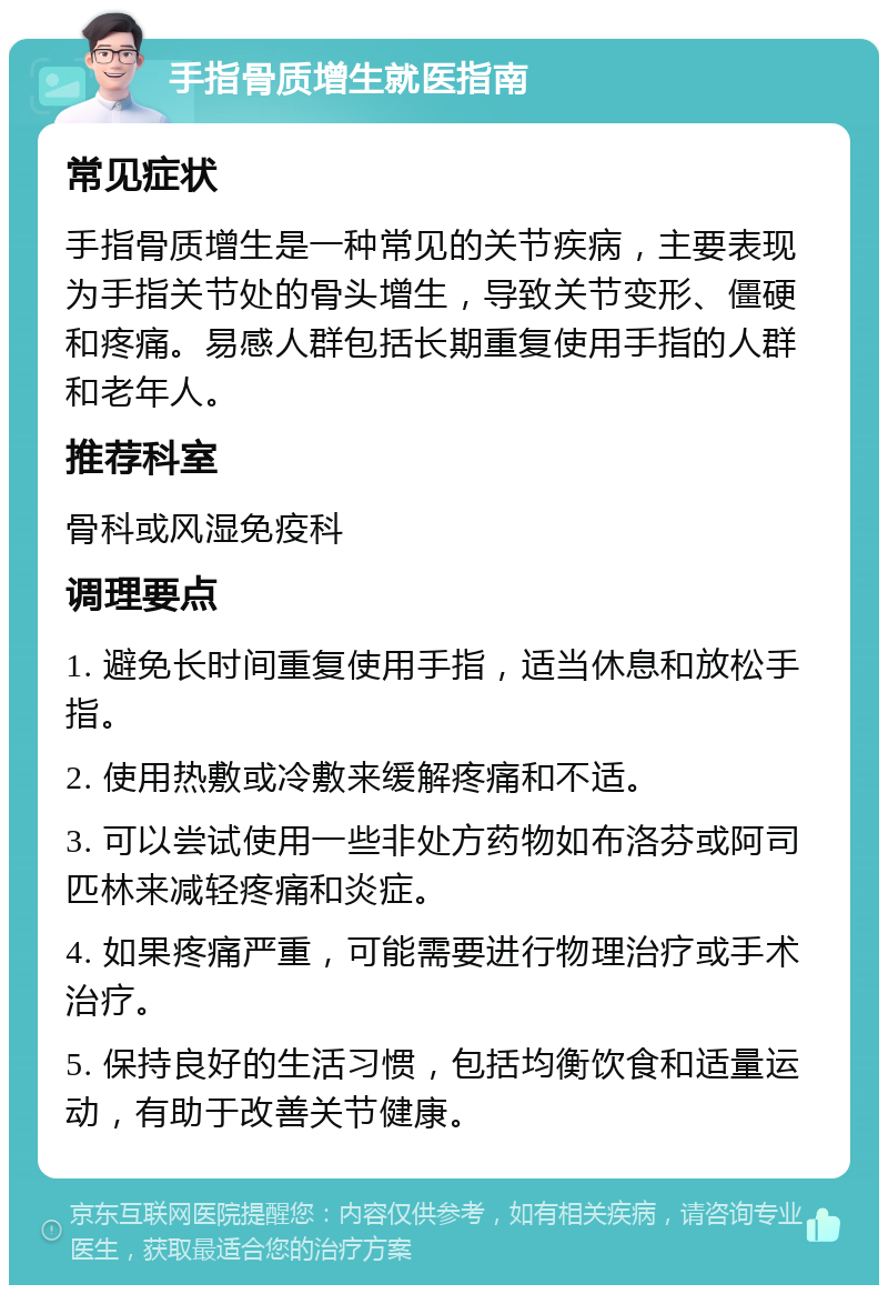 手指骨质增生就医指南 常见症状 手指骨质增生是一种常见的关节疾病，主要表现为手指关节处的骨头增生，导致关节变形、僵硬和疼痛。易感人群包括长期重复使用手指的人群和老年人。 推荐科室 骨科或风湿免疫科 调理要点 1. 避免长时间重复使用手指，适当休息和放松手指。 2. 使用热敷或冷敷来缓解疼痛和不适。 3. 可以尝试使用一些非处方药物如布洛芬或阿司匹林来减轻疼痛和炎症。 4. 如果疼痛严重，可能需要进行物理治疗或手术治疗。 5. 保持良好的生活习惯，包括均衡饮食和适量运动，有助于改善关节健康。