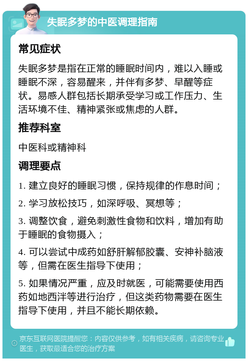 失眠多梦的中医调理指南 常见症状 失眠多梦是指在正常的睡眠时间内，难以入睡或睡眠不深，容易醒来，并伴有多梦、早醒等症状。易感人群包括长期承受学习或工作压力、生活环境不佳、精神紧张或焦虑的人群。 推荐科室 中医科或精神科 调理要点 1. 建立良好的睡眠习惯，保持规律的作息时间； 2. 学习放松技巧，如深呼吸、冥想等； 3. 调整饮食，避免刺激性食物和饮料，增加有助于睡眠的食物摄入； 4. 可以尝试中成药如舒肝解郁胶囊、安神补脑液等，但需在医生指导下使用； 5. 如果情况严重，应及时就医，可能需要使用西药如地西泮等进行治疗，但这类药物需要在医生指导下使用，并且不能长期依赖。