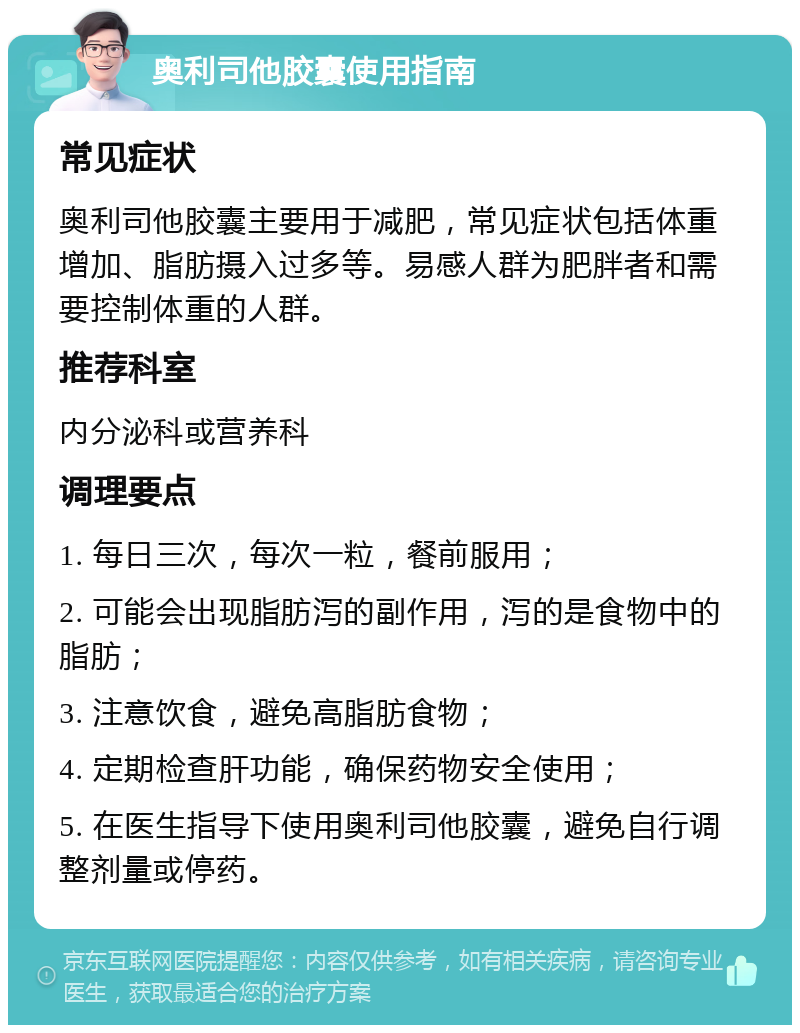 奥利司他胶囊使用指南 常见症状 奥利司他胶囊主要用于减肥，常见症状包括体重增加、脂肪摄入过多等。易感人群为肥胖者和需要控制体重的人群。 推荐科室 内分泌科或营养科 调理要点 1. 每日三次，每次一粒，餐前服用； 2. 可能会出现脂肪泻的副作用，泻的是食物中的脂肪； 3. 注意饮食，避免高脂肪食物； 4. 定期检查肝功能，确保药物安全使用； 5. 在医生指导下使用奥利司他胶囊，避免自行调整剂量或停药。