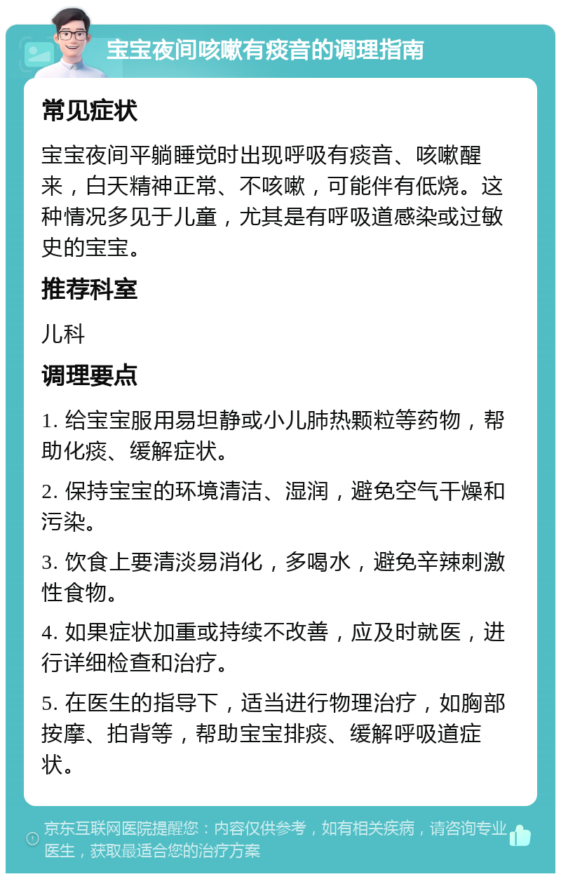 宝宝夜间咳嗽有痰音的调理指南 常见症状 宝宝夜间平躺睡觉时出现呼吸有痰音、咳嗽醒来，白天精神正常、不咳嗽，可能伴有低烧。这种情况多见于儿童，尤其是有呼吸道感染或过敏史的宝宝。 推荐科室 儿科 调理要点 1. 给宝宝服用易坦静或小儿肺热颗粒等药物，帮助化痰、缓解症状。 2. 保持宝宝的环境清洁、湿润，避免空气干燥和污染。 3. 饮食上要清淡易消化，多喝水，避免辛辣刺激性食物。 4. 如果症状加重或持续不改善，应及时就医，进行详细检查和治疗。 5. 在医生的指导下，适当进行物理治疗，如胸部按摩、拍背等，帮助宝宝排痰、缓解呼吸道症状。