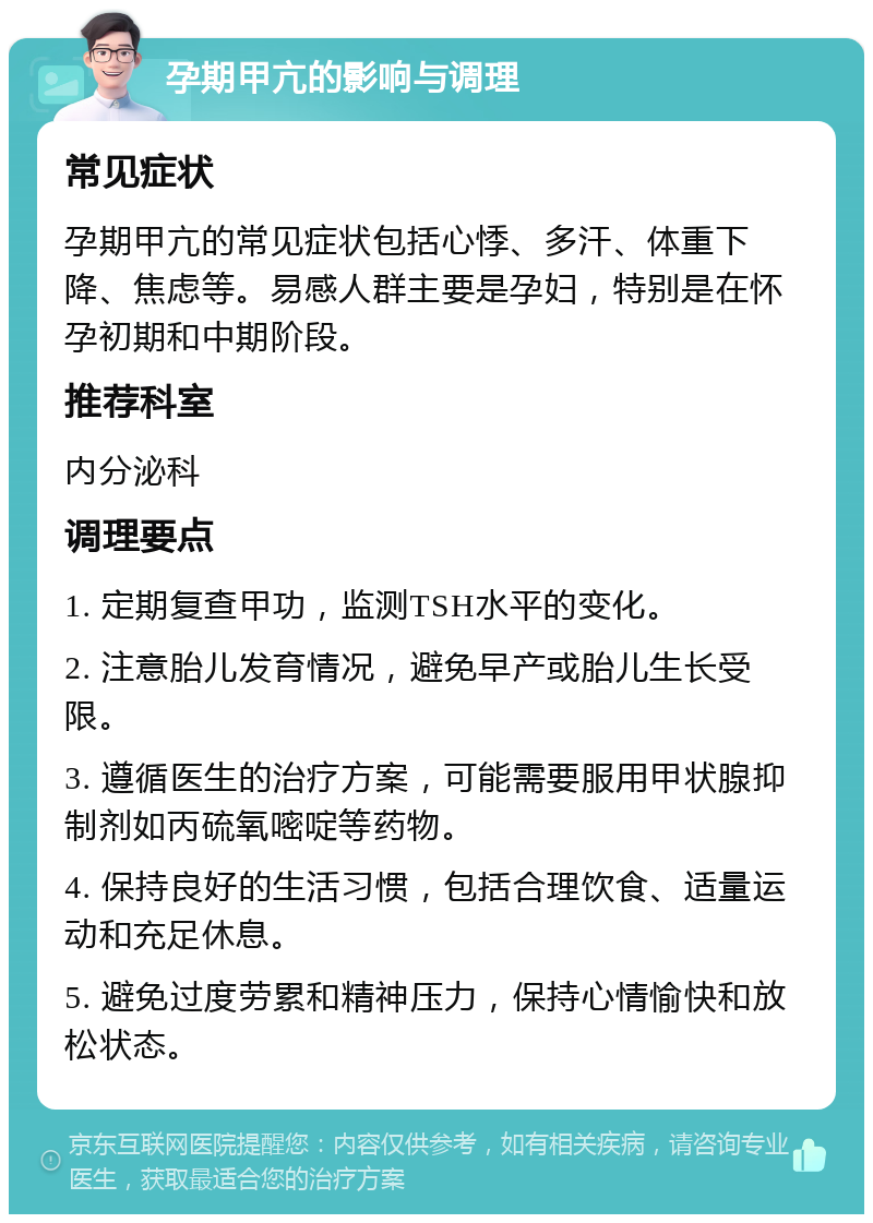 孕期甲亢的影响与调理 常见症状 孕期甲亢的常见症状包括心悸、多汗、体重下降、焦虑等。易感人群主要是孕妇，特别是在怀孕初期和中期阶段。 推荐科室 内分泌科 调理要点 1. 定期复查甲功，监测TSH水平的变化。 2. 注意胎儿发育情况，避免早产或胎儿生长受限。 3. 遵循医生的治疗方案，可能需要服用甲状腺抑制剂如丙硫氧嘧啶等药物。 4. 保持良好的生活习惯，包括合理饮食、适量运动和充足休息。 5. 避免过度劳累和精神压力，保持心情愉快和放松状态。