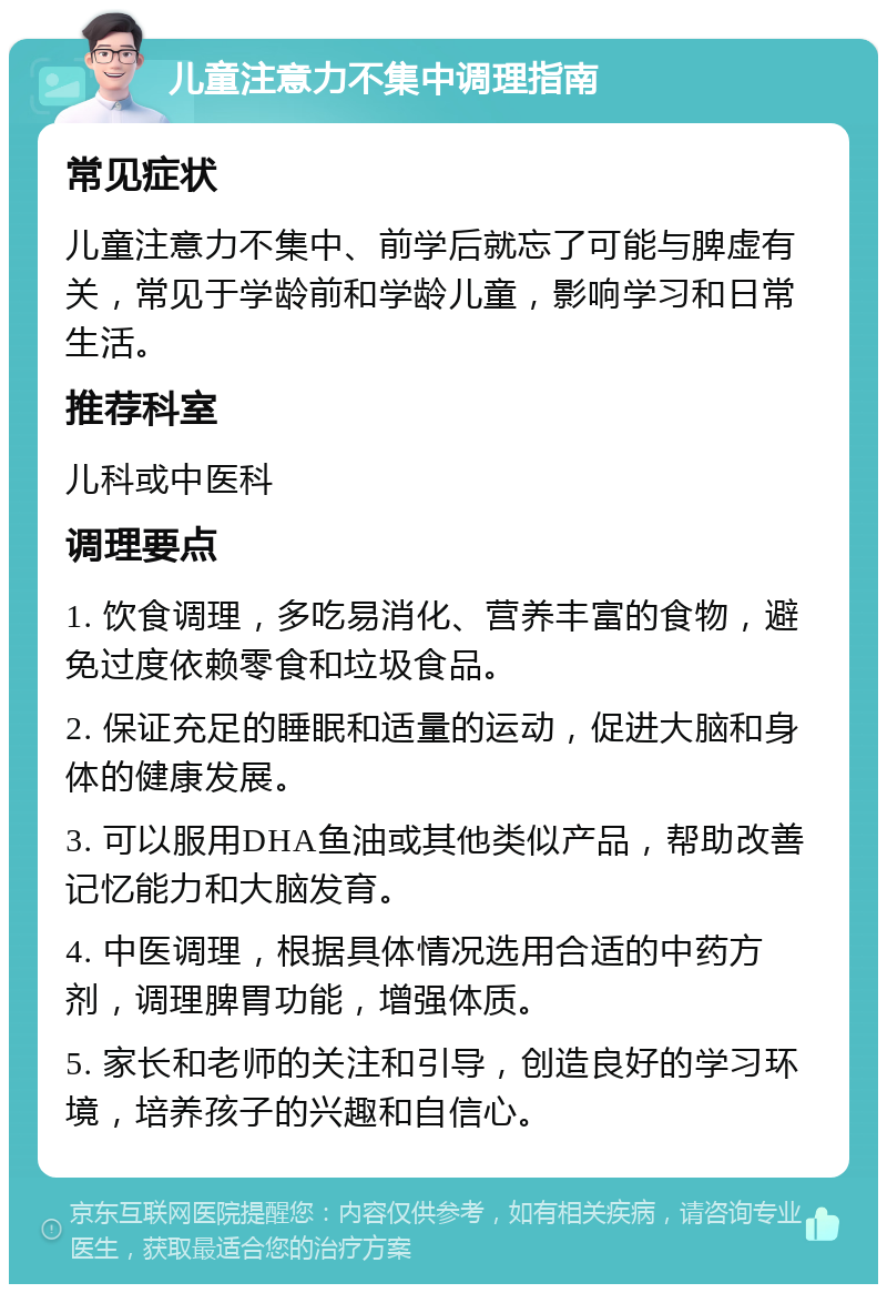 儿童注意力不集中调理指南 常见症状 儿童注意力不集中、前学后就忘了可能与脾虚有关，常见于学龄前和学龄儿童，影响学习和日常生活。 推荐科室 儿科或中医科 调理要点 1. 饮食调理，多吃易消化、营养丰富的食物，避免过度依赖零食和垃圾食品。 2. 保证充足的睡眠和适量的运动，促进大脑和身体的健康发展。 3. 可以服用DHA鱼油或其他类似产品，帮助改善记忆能力和大脑发育。 4. 中医调理，根据具体情况选用合适的中药方剂，调理脾胃功能，增强体质。 5. 家长和老师的关注和引导，创造良好的学习环境，培养孩子的兴趣和自信心。