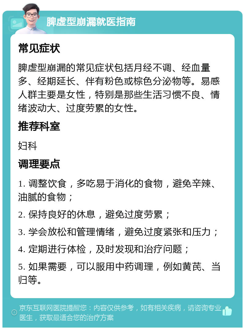 脾虚型崩漏就医指南 常见症状 脾虚型崩漏的常见症状包括月经不调、经血量多、经期延长、伴有粉色或棕色分泌物等。易感人群主要是女性，特别是那些生活习惯不良、情绪波动大、过度劳累的女性。 推荐科室 妇科 调理要点 1. 调整饮食，多吃易于消化的食物，避免辛辣、油腻的食物； 2. 保持良好的休息，避免过度劳累； 3. 学会放松和管理情绪，避免过度紧张和压力； 4. 定期进行体检，及时发现和治疗问题； 5. 如果需要，可以服用中药调理，例如黄芪、当归等。