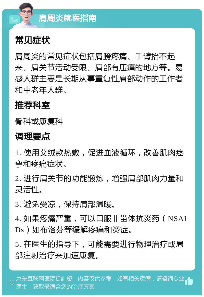 肩周炎就医指南 常见症状 肩周炎的常见症状包括肩膀疼痛、手臂抬不起来、肩关节活动受限、肩部有压痛的地方等。易感人群主要是长期从事重复性肩部动作的工作者和中老年人群。 推荐科室 骨科或康复科 调理要点 1. 使用艾绒款热敷，促进血液循环，改善肌肉痉挛和疼痛症状。 2. 进行肩关节的功能锻炼，增强肩部肌肉力量和灵活性。 3. 避免受凉，保持肩部温暖。 4. 如果疼痛严重，可以口服非甾体抗炎药（NSAIDs）如布洛芬等缓解疼痛和炎症。 5. 在医生的指导下，可能需要进行物理治疗或局部注射治疗来加速康复。