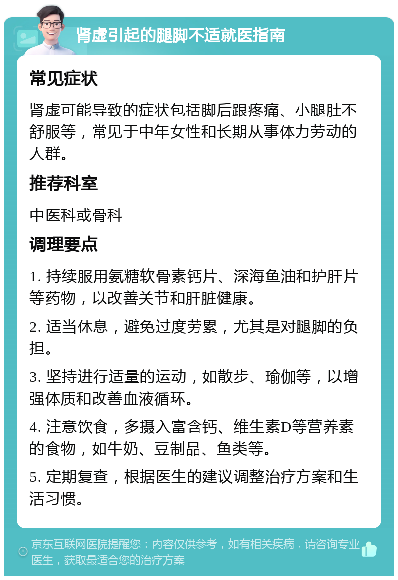 肾虚引起的腿脚不适就医指南 常见症状 肾虚可能导致的症状包括脚后跟疼痛、小腿肚不舒服等，常见于中年女性和长期从事体力劳动的人群。 推荐科室 中医科或骨科 调理要点 1. 持续服用氨糖软骨素钙片、深海鱼油和护肝片等药物，以改善关节和肝脏健康。 2. 适当休息，避免过度劳累，尤其是对腿脚的负担。 3. 坚持进行适量的运动，如散步、瑜伽等，以增强体质和改善血液循环。 4. 注意饮食，多摄入富含钙、维生素D等营养素的食物，如牛奶、豆制品、鱼类等。 5. 定期复查，根据医生的建议调整治疗方案和生活习惯。