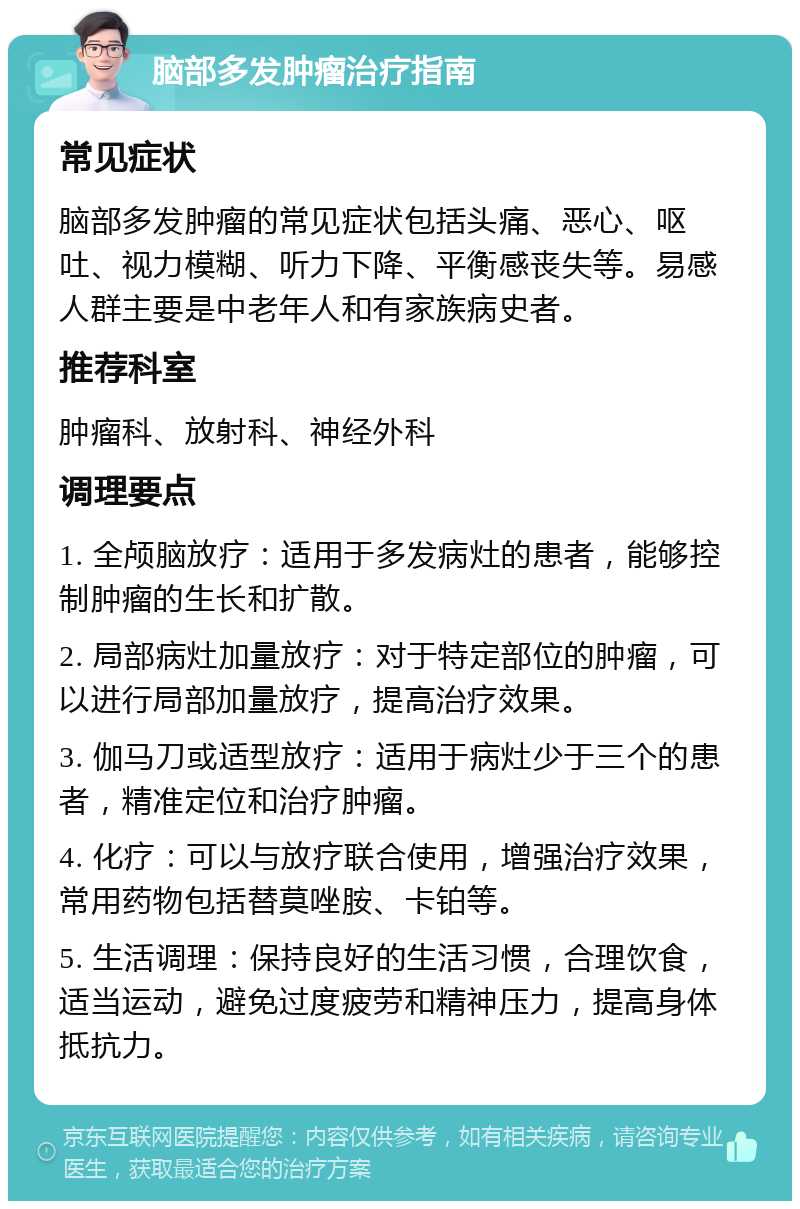 脑部多发肿瘤治疗指南 常见症状 脑部多发肿瘤的常见症状包括头痛、恶心、呕吐、视力模糊、听力下降、平衡感丧失等。易感人群主要是中老年人和有家族病史者。 推荐科室 肿瘤科、放射科、神经外科 调理要点 1. 全颅脑放疗：适用于多发病灶的患者，能够控制肿瘤的生长和扩散。 2. 局部病灶加量放疗：对于特定部位的肿瘤，可以进行局部加量放疗，提高治疗效果。 3. 伽马刀或适型放疗：适用于病灶少于三个的患者，精准定位和治疗肿瘤。 4. 化疗：可以与放疗联合使用，增强治疗效果，常用药物包括替莫唑胺、卡铂等。 5. 生活调理：保持良好的生活习惯，合理饮食，适当运动，避免过度疲劳和精神压力，提高身体抵抗力。