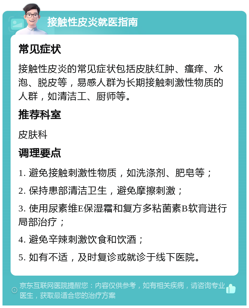 接触性皮炎就医指南 常见症状 接触性皮炎的常见症状包括皮肤红肿、瘙痒、水泡、脱皮等，易感人群为长期接触刺激性物质的人群，如清洁工、厨师等。 推荐科室 皮肤科 调理要点 1. 避免接触刺激性物质，如洗涤剂、肥皂等； 2. 保持患部清洁卫生，避免摩擦刺激； 3. 使用尿素维E保湿霜和复方多粘菌素B软膏进行局部治疗； 4. 避免辛辣刺激饮食和饮酒； 5. 如有不适，及时复诊或就诊于线下医院。