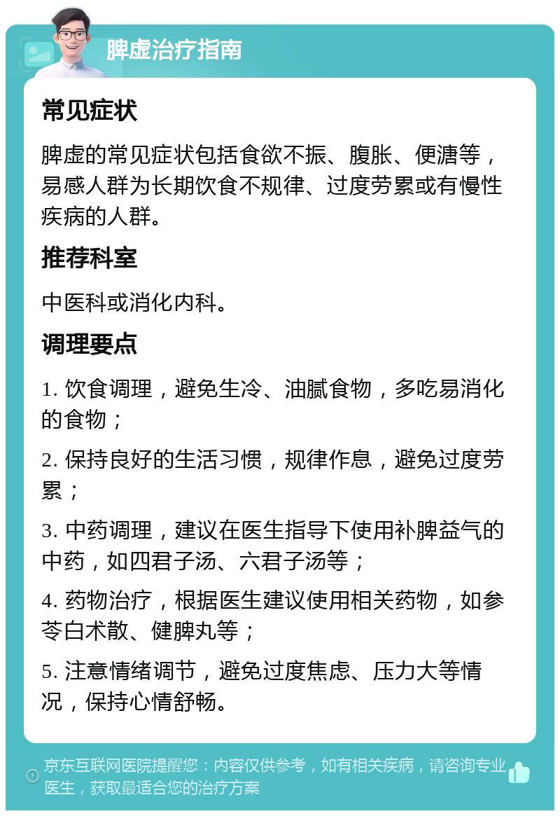 脾虚治疗指南 常见症状 脾虚的常见症状包括食欲不振、腹胀、便溏等，易感人群为长期饮食不规律、过度劳累或有慢性疾病的人群。 推荐科室 中医科或消化内科。 调理要点 1. 饮食调理，避免生冷、油腻食物，多吃易消化的食物； 2. 保持良好的生活习惯，规律作息，避免过度劳累； 3. 中药调理，建议在医生指导下使用补脾益气的中药，如四君子汤、六君子汤等； 4. 药物治疗，根据医生建议使用相关药物，如参苓白术散、健脾丸等； 5. 注意情绪调节，避免过度焦虑、压力大等情况，保持心情舒畅。