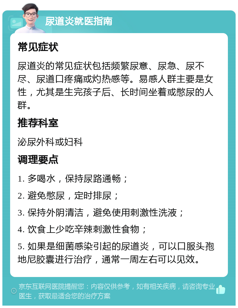 尿道炎就医指南 常见症状 尿道炎的常见症状包括频繁尿意、尿急、尿不尽、尿道口疼痛或灼热感等。易感人群主要是女性，尤其是生完孩子后、长时间坐着或憋尿的人群。 推荐科室 泌尿外科或妇科 调理要点 1. 多喝水，保持尿路通畅； 2. 避免憋尿，定时排尿； 3. 保持外阴清洁，避免使用刺激性洗液； 4. 饮食上少吃辛辣刺激性食物； 5. 如果是细菌感染引起的尿道炎，可以口服头孢地尼胶囊进行治疗，通常一周左右可以见效。