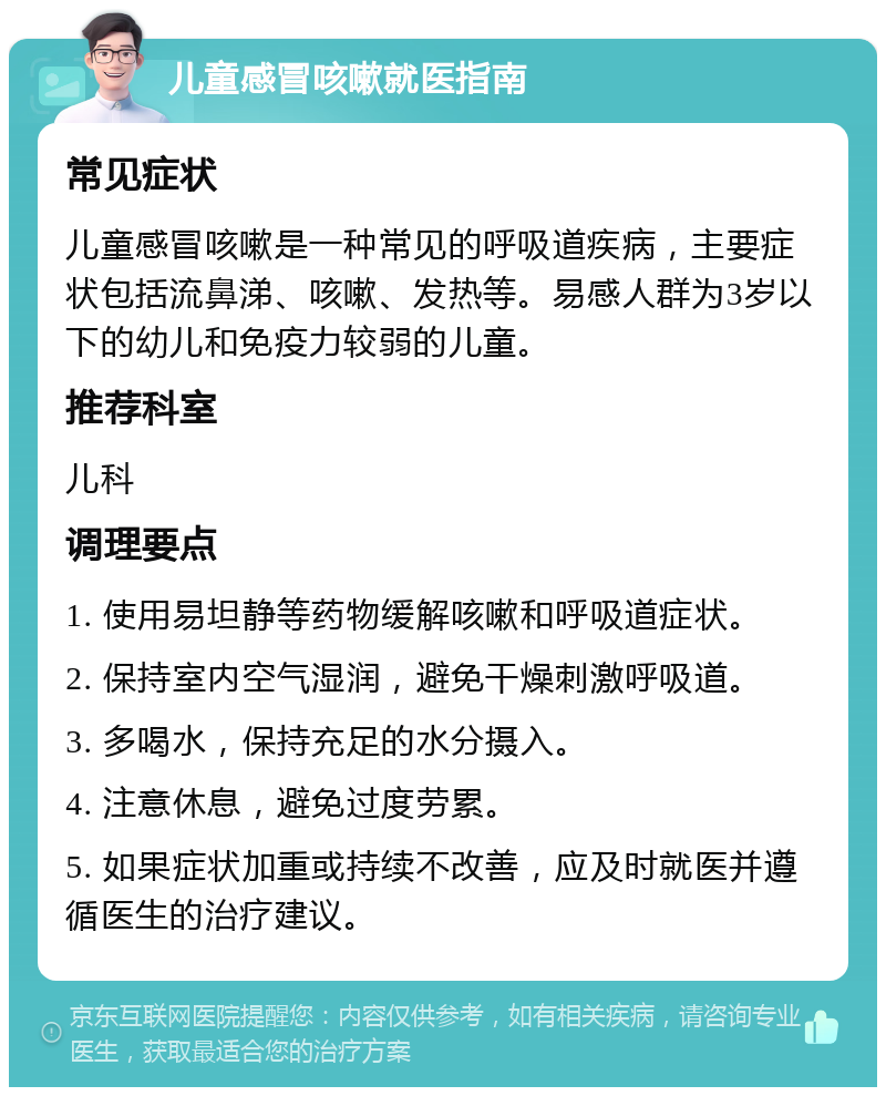 儿童感冒咳嗽就医指南 常见症状 儿童感冒咳嗽是一种常见的呼吸道疾病，主要症状包括流鼻涕、咳嗽、发热等。易感人群为3岁以下的幼儿和免疫力较弱的儿童。 推荐科室 儿科 调理要点 1. 使用易坦静等药物缓解咳嗽和呼吸道症状。 2. 保持室内空气湿润，避免干燥刺激呼吸道。 3. 多喝水，保持充足的水分摄入。 4. 注意休息，避免过度劳累。 5. 如果症状加重或持续不改善，应及时就医并遵循医生的治疗建议。