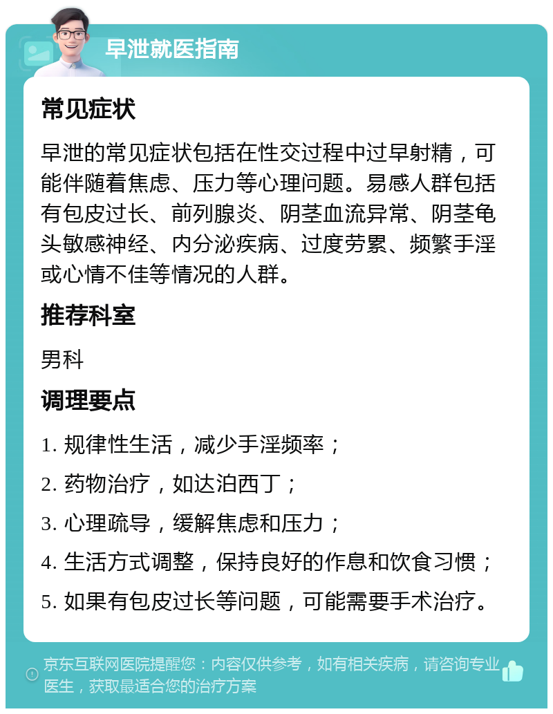 早泄就医指南 常见症状 早泄的常见症状包括在性交过程中过早射精，可能伴随着焦虑、压力等心理问题。易感人群包括有包皮过长、前列腺炎、阴茎血流异常、阴茎龟头敏感神经、内分泌疾病、过度劳累、频繁手淫或心情不佳等情况的人群。 推荐科室 男科 调理要点 1. 规律性生活，减少手淫频率； 2. 药物治疗，如达泊西丁； 3. 心理疏导，缓解焦虑和压力； 4. 生活方式调整，保持良好的作息和饮食习惯； 5. 如果有包皮过长等问题，可能需要手术治疗。