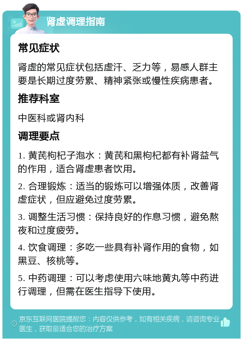 肾虚调理指南 常见症状 肾虚的常见症状包括虚汗、乏力等，易感人群主要是长期过度劳累、精神紧张或慢性疾病患者。 推荐科室 中医科或肾内科 调理要点 1. 黄芪枸杞子泡水：黄芪和黑枸杞都有补肾益气的作用，适合肾虚患者饮用。 2. 合理锻炼：适当的锻炼可以增强体质，改善肾虚症状，但应避免过度劳累。 3. 调整生活习惯：保持良好的作息习惯，避免熬夜和过度疲劳。 4. 饮食调理：多吃一些具有补肾作用的食物，如黑豆、核桃等。 5. 中药调理：可以考虑使用六味地黄丸等中药进行调理，但需在医生指导下使用。