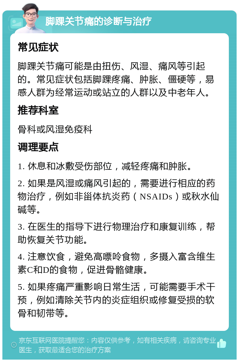 脚踝关节痛的诊断与治疗 常见症状 脚踝关节痛可能是由扭伤、风湿、痛风等引起的。常见症状包括脚踝疼痛、肿胀、僵硬等，易感人群为经常运动或站立的人群以及中老年人。 推荐科室 骨科或风湿免疫科 调理要点 1. 休息和冰敷受伤部位，减轻疼痛和肿胀。 2. 如果是风湿或痛风引起的，需要进行相应的药物治疗，例如非甾体抗炎药（NSAIDs）或秋水仙碱等。 3. 在医生的指导下进行物理治疗和康复训练，帮助恢复关节功能。 4. 注意饮食，避免高嘌呤食物，多摄入富含维生素C和D的食物，促进骨骼健康。 5. 如果疼痛严重影响日常生活，可能需要手术干预，例如清除关节内的炎症组织或修复受损的软骨和韧带等。