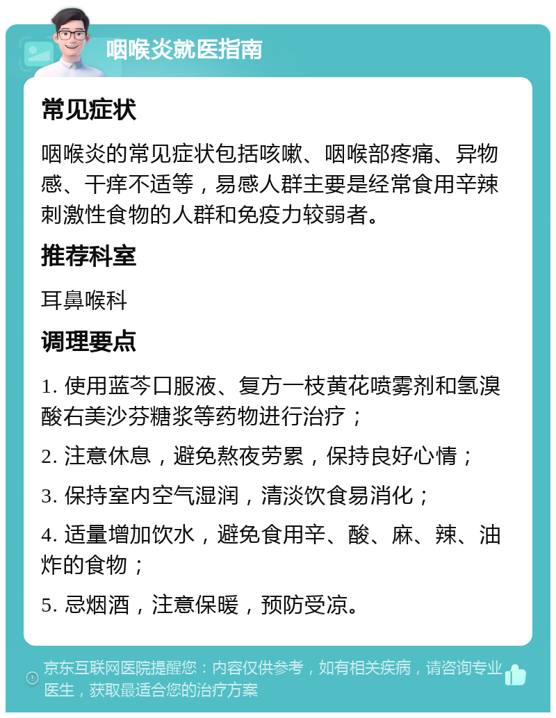 咽喉炎就医指南 常见症状 咽喉炎的常见症状包括咳嗽、咽喉部疼痛、异物感、干痒不适等，易感人群主要是经常食用辛辣刺激性食物的人群和免疫力较弱者。 推荐科室 耳鼻喉科 调理要点 1. 使用蓝芩口服液、复方一枝黄花喷雾剂和氢溴酸右美沙芬糖浆等药物进行治疗； 2. 注意休息，避免熬夜劳累，保持良好心情； 3. 保持室内空气湿润，清淡饮食易消化； 4. 适量增加饮水，避免食用辛、酸、麻、辣、油炸的食物； 5. 忌烟酒，注意保暖，预防受凉。