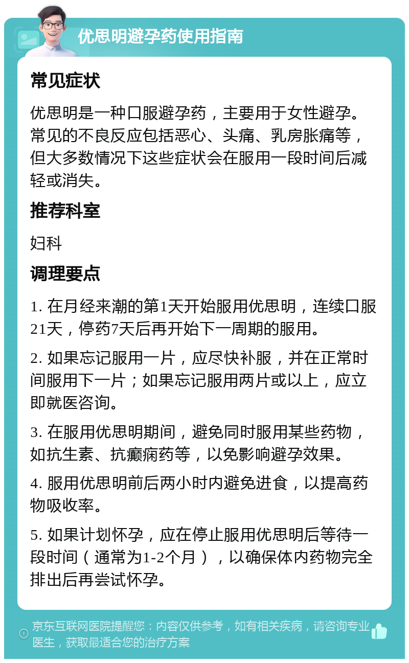 优思明避孕药使用指南 常见症状 优思明是一种口服避孕药，主要用于女性避孕。常见的不良反应包括恶心、头痛、乳房胀痛等，但大多数情况下这些症状会在服用一段时间后减轻或消失。 推荐科室 妇科 调理要点 1. 在月经来潮的第1天开始服用优思明，连续口服21天，停药7天后再开始下一周期的服用。 2. 如果忘记服用一片，应尽快补服，并在正常时间服用下一片；如果忘记服用两片或以上，应立即就医咨询。 3. 在服用优思明期间，避免同时服用某些药物，如抗生素、抗癫痫药等，以免影响避孕效果。 4. 服用优思明前后两小时内避免进食，以提高药物吸收率。 5. 如果计划怀孕，应在停止服用优思明后等待一段时间（通常为1-2个月），以确保体内药物完全排出后再尝试怀孕。