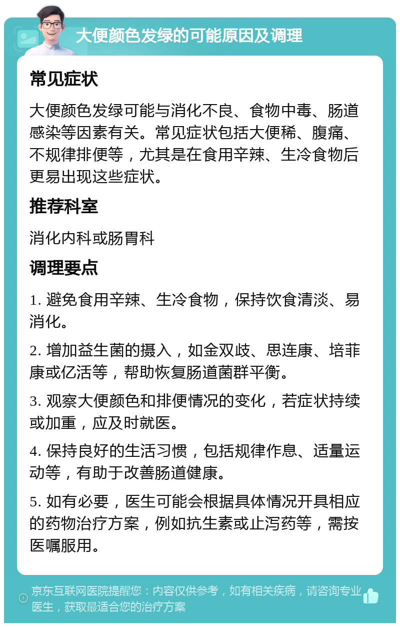 大便颜色发绿的可能原因及调理 常见症状 大便颜色发绿可能与消化不良、食物中毒、肠道感染等因素有关。常见症状包括大便稀、腹痛、不规律排便等，尤其是在食用辛辣、生冷食物后更易出现这些症状。 推荐科室 消化内科或肠胃科 调理要点 1. 避免食用辛辣、生冷食物，保持饮食清淡、易消化。 2. 增加益生菌的摄入，如金双歧、思连康、培菲康或亿活等，帮助恢复肠道菌群平衡。 3. 观察大便颜色和排便情况的变化，若症状持续或加重，应及时就医。 4. 保持良好的生活习惯，包括规律作息、适量运动等，有助于改善肠道健康。 5. 如有必要，医生可能会根据具体情况开具相应的药物治疗方案，例如抗生素或止泻药等，需按医嘱服用。