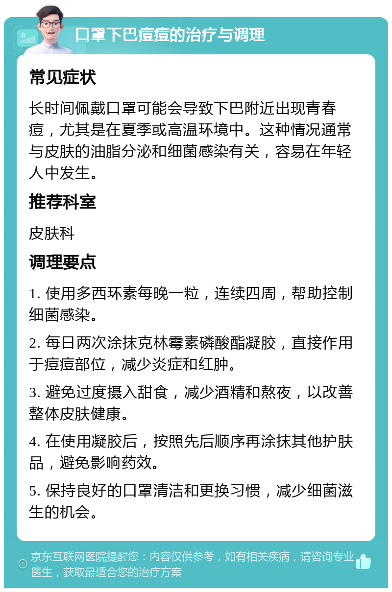 口罩下巴痘痘的治疗与调理 常见症状 长时间佩戴口罩可能会导致下巴附近出现青春痘，尤其是在夏季或高温环境中。这种情况通常与皮肤的油脂分泌和细菌感染有关，容易在年轻人中发生。 推荐科室 皮肤科 调理要点 1. 使用多西环素每晚一粒，连续四周，帮助控制细菌感染。 2. 每日两次涂抹克林霉素磷酸酯凝胶，直接作用于痘痘部位，减少炎症和红肿。 3. 避免过度摄入甜食，减少酒精和熬夜，以改善整体皮肤健康。 4. 在使用凝胶后，按照先后顺序再涂抹其他护肤品，避免影响药效。 5. 保持良好的口罩清洁和更换习惯，减少细菌滋生的机会。