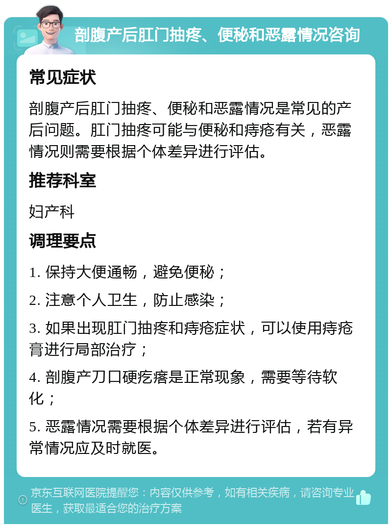 剖腹产后肛门抽疼、便秘和恶露情况咨询 常见症状 剖腹产后肛门抽疼、便秘和恶露情况是常见的产后问题。肛门抽疼可能与便秘和痔疮有关，恶露情况则需要根据个体差异进行评估。 推荐科室 妇产科 调理要点 1. 保持大便通畅，避免便秘； 2. 注意个人卫生，防止感染； 3. 如果出现肛门抽疼和痔疮症状，可以使用痔疮膏进行局部治疗； 4. 剖腹产刀口硬疙瘩是正常现象，需要等待软化； 5. 恶露情况需要根据个体差异进行评估，若有异常情况应及时就医。