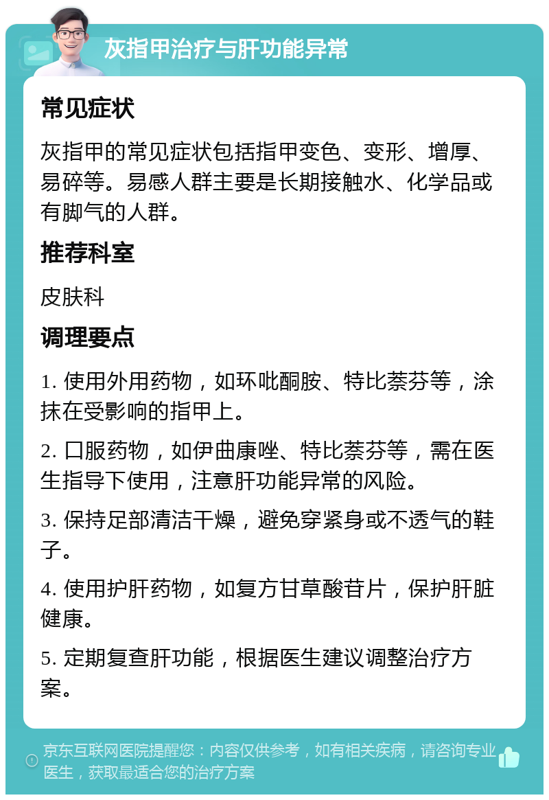 灰指甲治疗与肝功能异常 常见症状 灰指甲的常见症状包括指甲变色、变形、增厚、易碎等。易感人群主要是长期接触水、化学品或有脚气的人群。 推荐科室 皮肤科 调理要点 1. 使用外用药物，如环吡酮胺、特比萘芬等，涂抹在受影响的指甲上。 2. 口服药物，如伊曲康唑、特比萘芬等，需在医生指导下使用，注意肝功能异常的风险。 3. 保持足部清洁干燥，避免穿紧身或不透气的鞋子。 4. 使用护肝药物，如复方甘草酸苷片，保护肝脏健康。 5. 定期复查肝功能，根据医生建议调整治疗方案。