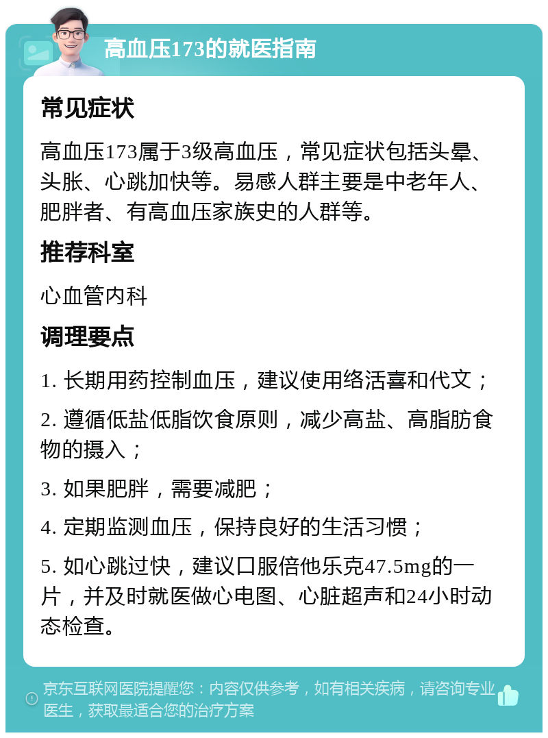 高血压173的就医指南 常见症状 高血压173属于3级高血压，常见症状包括头晕、头胀、心跳加快等。易感人群主要是中老年人、肥胖者、有高血压家族史的人群等。 推荐科室 心血管内科 调理要点 1. 长期用药控制血压，建议使用络活喜和代文； 2. 遵循低盐低脂饮食原则，减少高盐、高脂肪食物的摄入； 3. 如果肥胖，需要减肥； 4. 定期监测血压，保持良好的生活习惯； 5. 如心跳过快，建议口服倍他乐克47.5mg的一片，并及时就医做心电图、心脏超声和24小时动态检查。