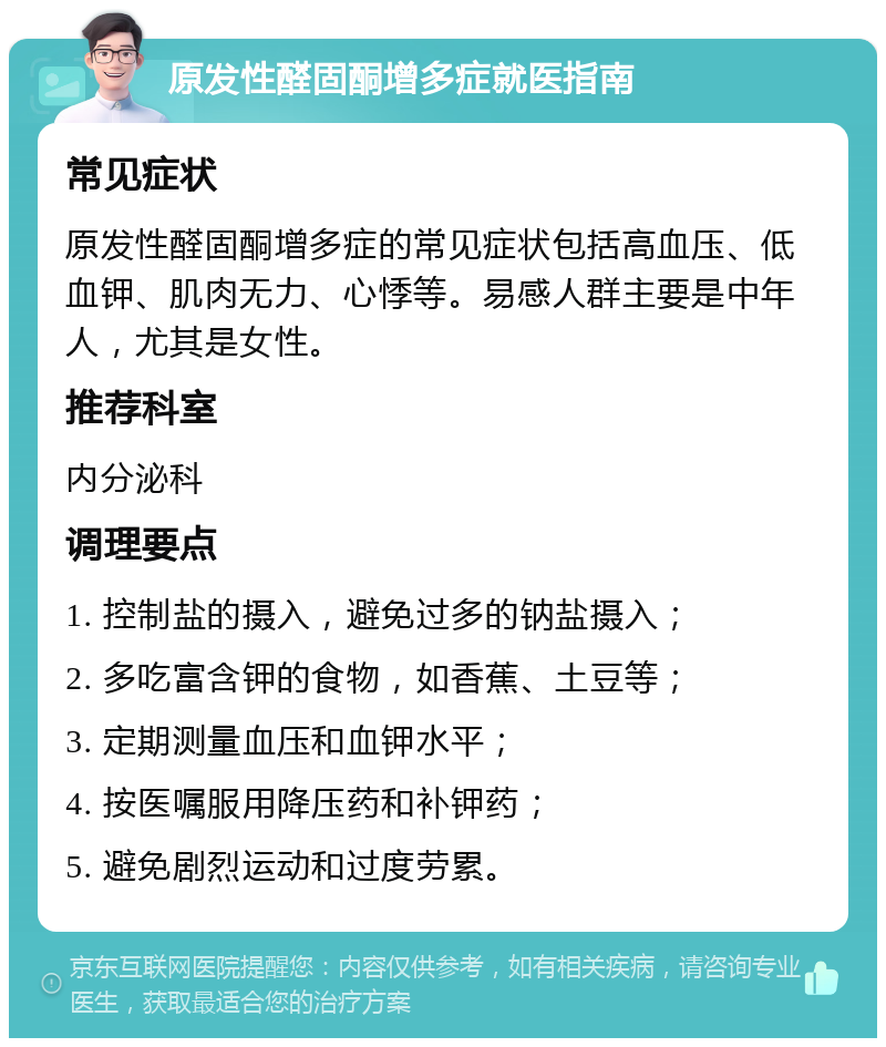 原发性醛固酮增多症就医指南 常见症状 原发性醛固酮增多症的常见症状包括高血压、低血钾、肌肉无力、心悸等。易感人群主要是中年人，尤其是女性。 推荐科室 内分泌科 调理要点 1. 控制盐的摄入，避免过多的钠盐摄入； 2. 多吃富含钾的食物，如香蕉、土豆等； 3. 定期测量血压和血钾水平； 4. 按医嘱服用降压药和补钾药； 5. 避免剧烈运动和过度劳累。