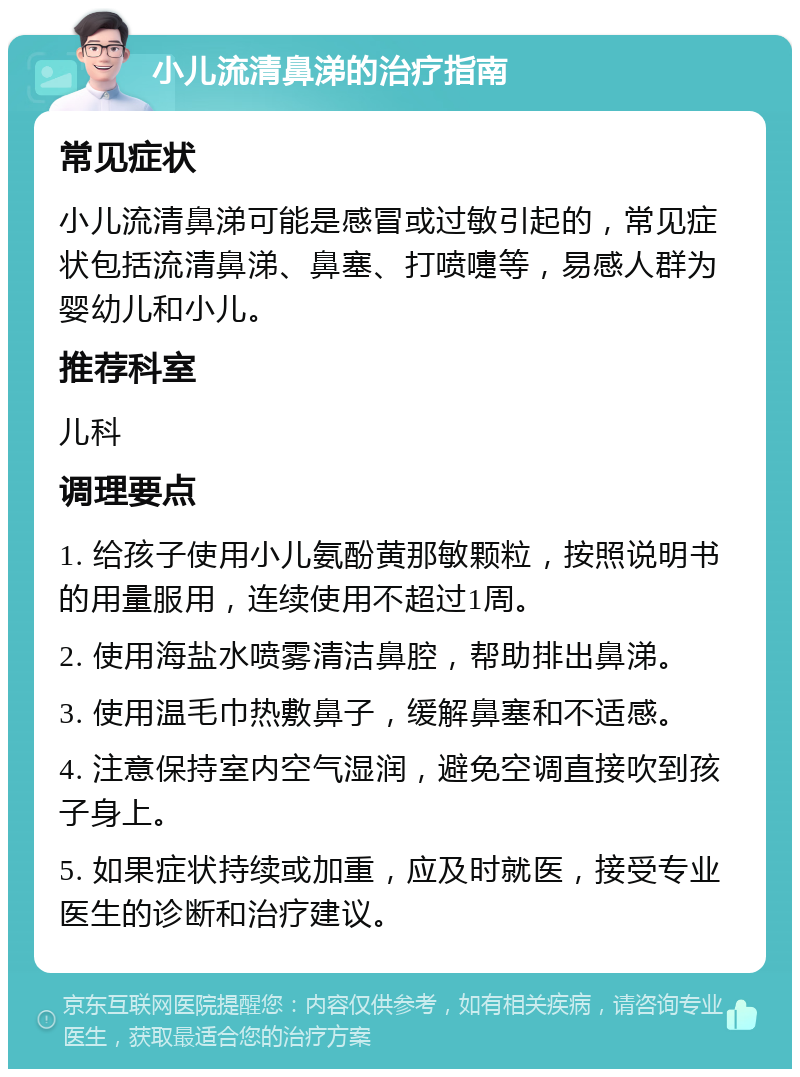 小儿流清鼻涕的治疗指南 常见症状 小儿流清鼻涕可能是感冒或过敏引起的，常见症状包括流清鼻涕、鼻塞、打喷嚏等，易感人群为婴幼儿和小儿。 推荐科室 儿科 调理要点 1. 给孩子使用小儿氨酚黄那敏颗粒，按照说明书的用量服用，连续使用不超过1周。 2. 使用海盐水喷雾清洁鼻腔，帮助排出鼻涕。 3. 使用温毛巾热敷鼻子，缓解鼻塞和不适感。 4. 注意保持室内空气湿润，避免空调直接吹到孩子身上。 5. 如果症状持续或加重，应及时就医，接受专业医生的诊断和治疗建议。