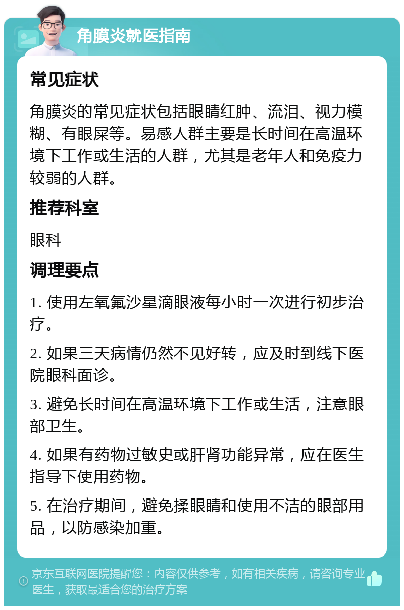 角膜炎就医指南 常见症状 角膜炎的常见症状包括眼睛红肿、流泪、视力模糊、有眼屎等。易感人群主要是长时间在高温环境下工作或生活的人群，尤其是老年人和免疫力较弱的人群。 推荐科室 眼科 调理要点 1. 使用左氧氟沙星滴眼液每小时一次进行初步治疗。 2. 如果三天病情仍然不见好转，应及时到线下医院眼科面诊。 3. 避免长时间在高温环境下工作或生活，注意眼部卫生。 4. 如果有药物过敏史或肝肾功能异常，应在医生指导下使用药物。 5. 在治疗期间，避免揉眼睛和使用不洁的眼部用品，以防感染加重。