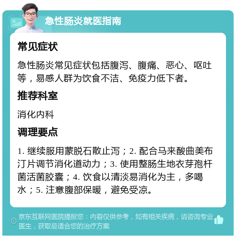 急性肠炎就医指南 常见症状 急性肠炎常见症状包括腹泻、腹痛、恶心、呕吐等，易感人群为饮食不洁、免疫力低下者。 推荐科室 消化内科 调理要点 1. 继续服用蒙脱石散止泻；2. 配合马来酸曲美布汀片调节消化道动力；3. 使用整肠生地衣芽孢杆菌活菌胶囊；4. 饮食以清淡易消化为主，多喝水；5. 注意腹部保暖，避免受凉。