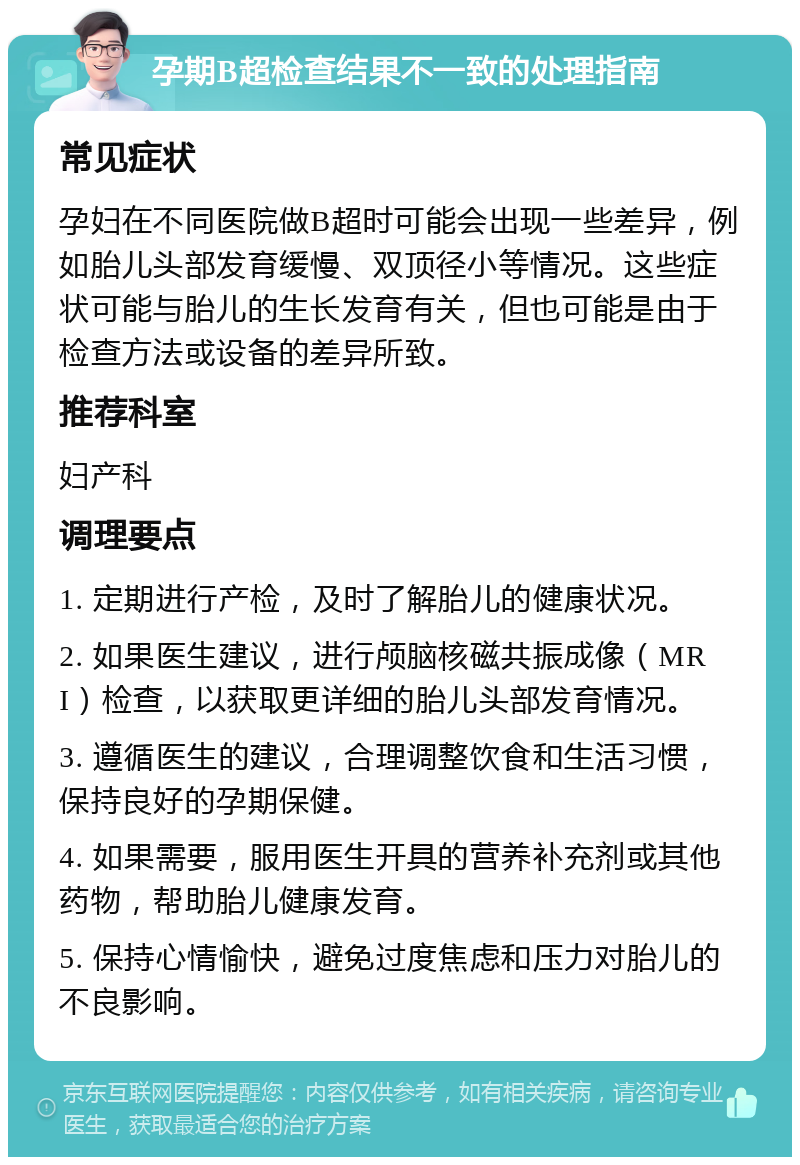 孕期B超检查结果不一致的处理指南 常见症状 孕妇在不同医院做B超时可能会出现一些差异，例如胎儿头部发育缓慢、双顶径小等情况。这些症状可能与胎儿的生长发育有关，但也可能是由于检查方法或设备的差异所致。 推荐科室 妇产科 调理要点 1. 定期进行产检，及时了解胎儿的健康状况。 2. 如果医生建议，进行颅脑核磁共振成像（MRI）检查，以获取更详细的胎儿头部发育情况。 3. 遵循医生的建议，合理调整饮食和生活习惯，保持良好的孕期保健。 4. 如果需要，服用医生开具的营养补充剂或其他药物，帮助胎儿健康发育。 5. 保持心情愉快，避免过度焦虑和压力对胎儿的不良影响。