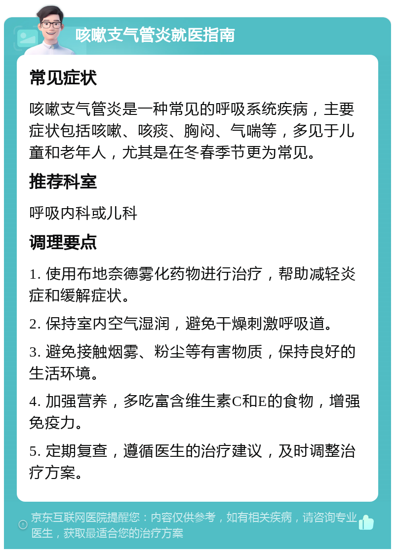 咳嗽支气管炎就医指南 常见症状 咳嗽支气管炎是一种常见的呼吸系统疾病，主要症状包括咳嗽、咳痰、胸闷、气喘等，多见于儿童和老年人，尤其是在冬春季节更为常见。 推荐科室 呼吸内科或儿科 调理要点 1. 使用布地奈德雾化药物进行治疗，帮助减轻炎症和缓解症状。 2. 保持室内空气湿润，避免干燥刺激呼吸道。 3. 避免接触烟雾、粉尘等有害物质，保持良好的生活环境。 4. 加强营养，多吃富含维生素C和E的食物，增强免疫力。 5. 定期复查，遵循医生的治疗建议，及时调整治疗方案。