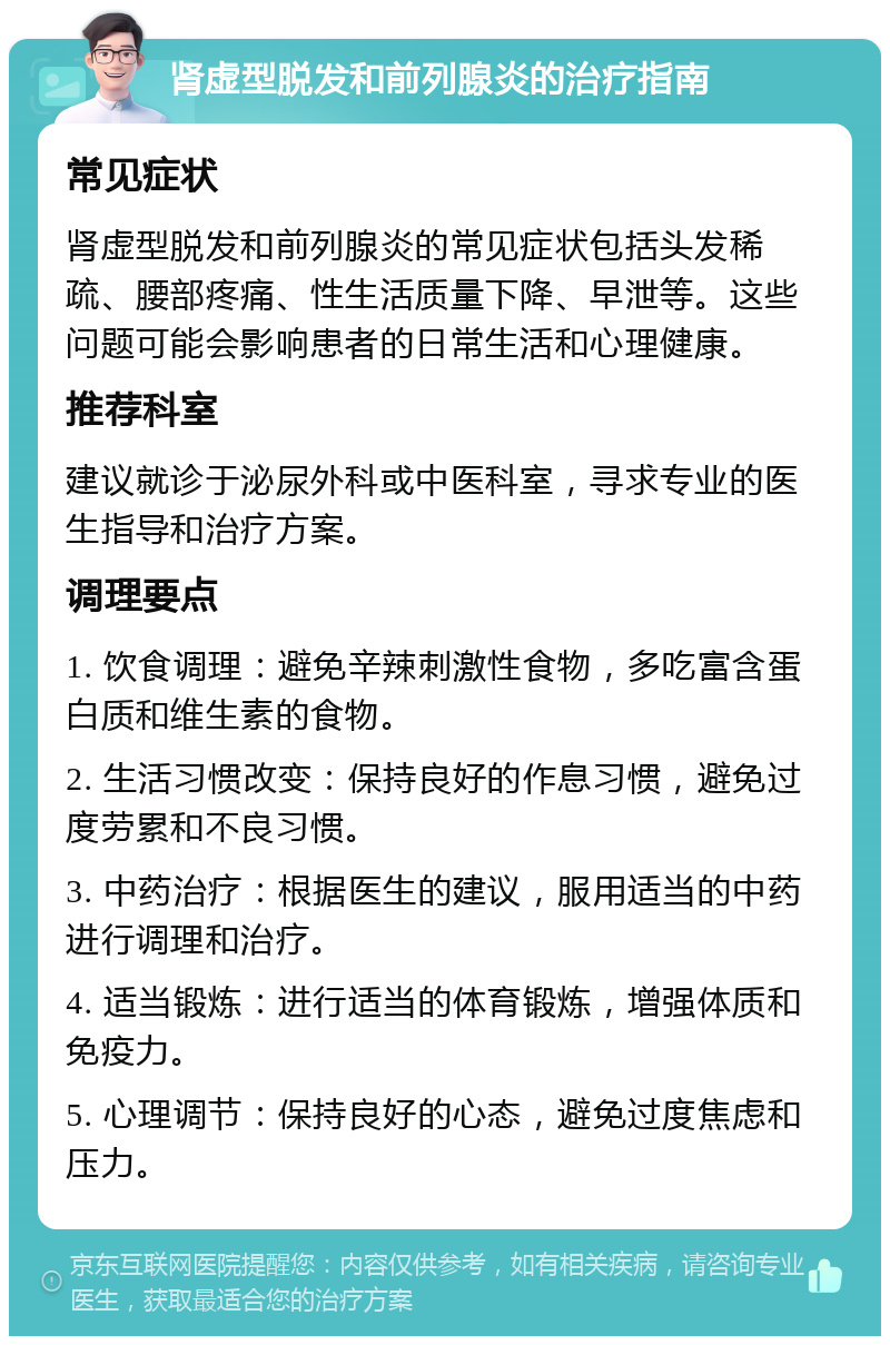 肾虚型脱发和前列腺炎的治疗指南 常见症状 肾虚型脱发和前列腺炎的常见症状包括头发稀疏、腰部疼痛、性生活质量下降、早泄等。这些问题可能会影响患者的日常生活和心理健康。 推荐科室 建议就诊于泌尿外科或中医科室，寻求专业的医生指导和治疗方案。 调理要点 1. 饮食调理：避免辛辣刺激性食物，多吃富含蛋白质和维生素的食物。 2. 生活习惯改变：保持良好的作息习惯，避免过度劳累和不良习惯。 3. 中药治疗：根据医生的建议，服用适当的中药进行调理和治疗。 4. 适当锻炼：进行适当的体育锻炼，增强体质和免疫力。 5. 心理调节：保持良好的心态，避免过度焦虑和压力。