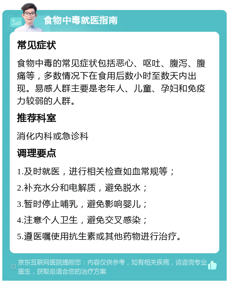 食物中毒就医指南 常见症状 食物中毒的常见症状包括恶心、呕吐、腹泻、腹痛等，多数情况下在食用后数小时至数天内出现。易感人群主要是老年人、儿童、孕妇和免疫力较弱的人群。 推荐科室 消化内科或急诊科 调理要点 1.及时就医，进行相关检查如血常规等； 2.补充水分和电解质，避免脱水； 3.暂时停止哺乳，避免影响婴儿； 4.注意个人卫生，避免交叉感染； 5.遵医嘱使用抗生素或其他药物进行治疗。