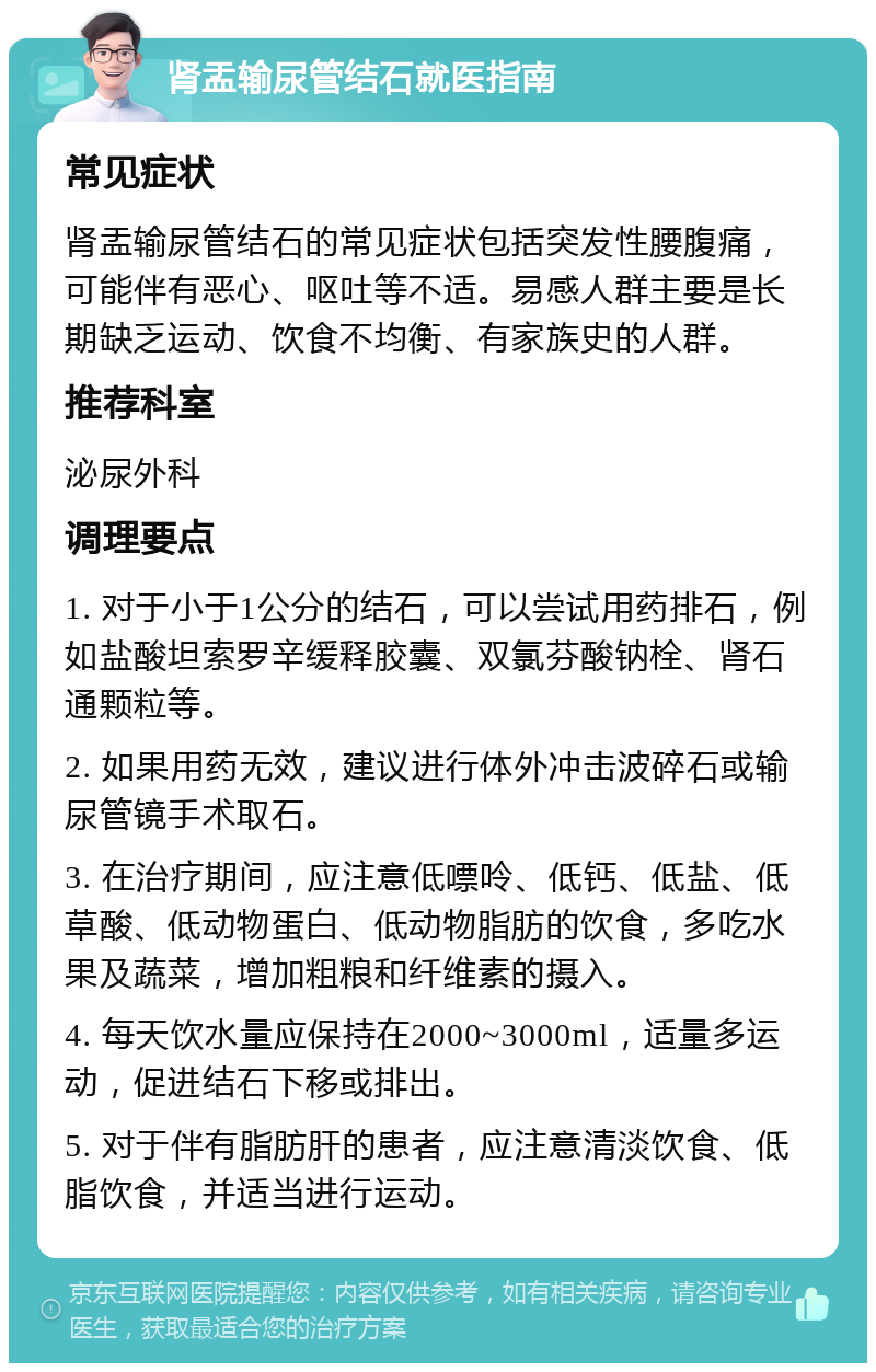 肾盂输尿管结石就医指南 常见症状 肾盂输尿管结石的常见症状包括突发性腰腹痛，可能伴有恶心、呕吐等不适。易感人群主要是长期缺乏运动、饮食不均衡、有家族史的人群。 推荐科室 泌尿外科 调理要点 1. 对于小于1公分的结石，可以尝试用药排石，例如盐酸坦索罗辛缓释胶囊、双氯芬酸钠栓、肾石通颗粒等。 2. 如果用药无效，建议进行体外冲击波碎石或输尿管镜手术取石。 3. 在治疗期间，应注意低嘌呤、低钙、低盐、低草酸、低动物蛋白、低动物脂肪的饮食，多吃水果及蔬菜，增加粗粮和纤维素的摄入。 4. 每天饮水量应保持在2000~3000ml，适量多运动，促进结石下移或排出。 5. 对于伴有脂肪肝的患者，应注意清淡饮食、低脂饮食，并适当进行运动。