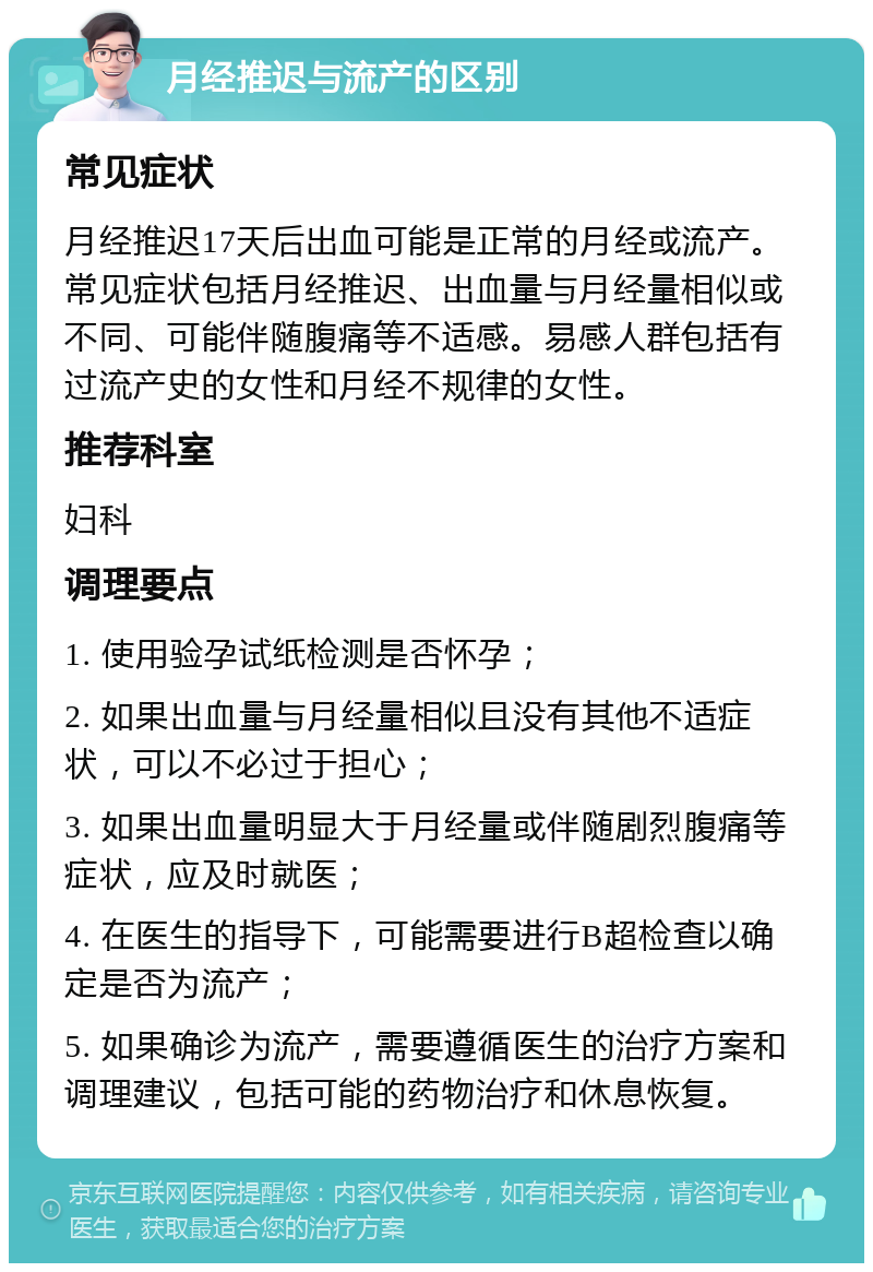 月经推迟与流产的区别 常见症状 月经推迟17天后出血可能是正常的月经或流产。常见症状包括月经推迟、出血量与月经量相似或不同、可能伴随腹痛等不适感。易感人群包括有过流产史的女性和月经不规律的女性。 推荐科室 妇科 调理要点 1. 使用验孕试纸检测是否怀孕； 2. 如果出血量与月经量相似且没有其他不适症状，可以不必过于担心； 3. 如果出血量明显大于月经量或伴随剧烈腹痛等症状，应及时就医； 4. 在医生的指导下，可能需要进行B超检查以确定是否为流产； 5. 如果确诊为流产，需要遵循医生的治疗方案和调理建议，包括可能的药物治疗和休息恢复。