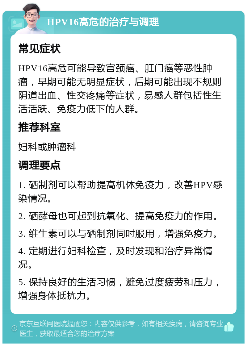 HPV16高危的治疗与调理 常见症状 HPV16高危可能导致宫颈癌、肛门癌等恶性肿瘤，早期可能无明显症状，后期可能出现不规则阴道出血、性交疼痛等症状，易感人群包括性生活活跃、免疫力低下的人群。 推荐科室 妇科或肿瘤科 调理要点 1. 硒制剂可以帮助提高机体免疫力，改善HPV感染情况。 2. 硒酵母也可起到抗氧化、提高免疫力的作用。 3. 维生素可以与硒制剂同时服用，增强免疫力。 4. 定期进行妇科检查，及时发现和治疗异常情况。 5. 保持良好的生活习惯，避免过度疲劳和压力，增强身体抵抗力。