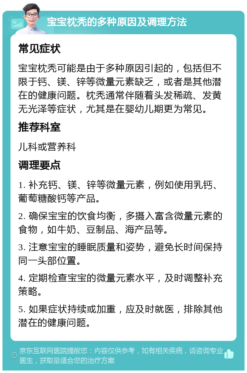 宝宝枕秃的多种原因及调理方法 常见症状 宝宝枕秃可能是由于多种原因引起的，包括但不限于钙、镁、锌等微量元素缺乏，或者是其他潜在的健康问题。枕秃通常伴随着头发稀疏、发黄无光泽等症状，尤其是在婴幼儿期更为常见。 推荐科室 儿科或营养科 调理要点 1. 补充钙、镁、锌等微量元素，例如使用乳钙、葡萄糖酸钙等产品。 2. 确保宝宝的饮食均衡，多摄入富含微量元素的食物，如牛奶、豆制品、海产品等。 3. 注意宝宝的睡眠质量和姿势，避免长时间保持同一头部位置。 4. 定期检查宝宝的微量元素水平，及时调整补充策略。 5. 如果症状持续或加重，应及时就医，排除其他潜在的健康问题。