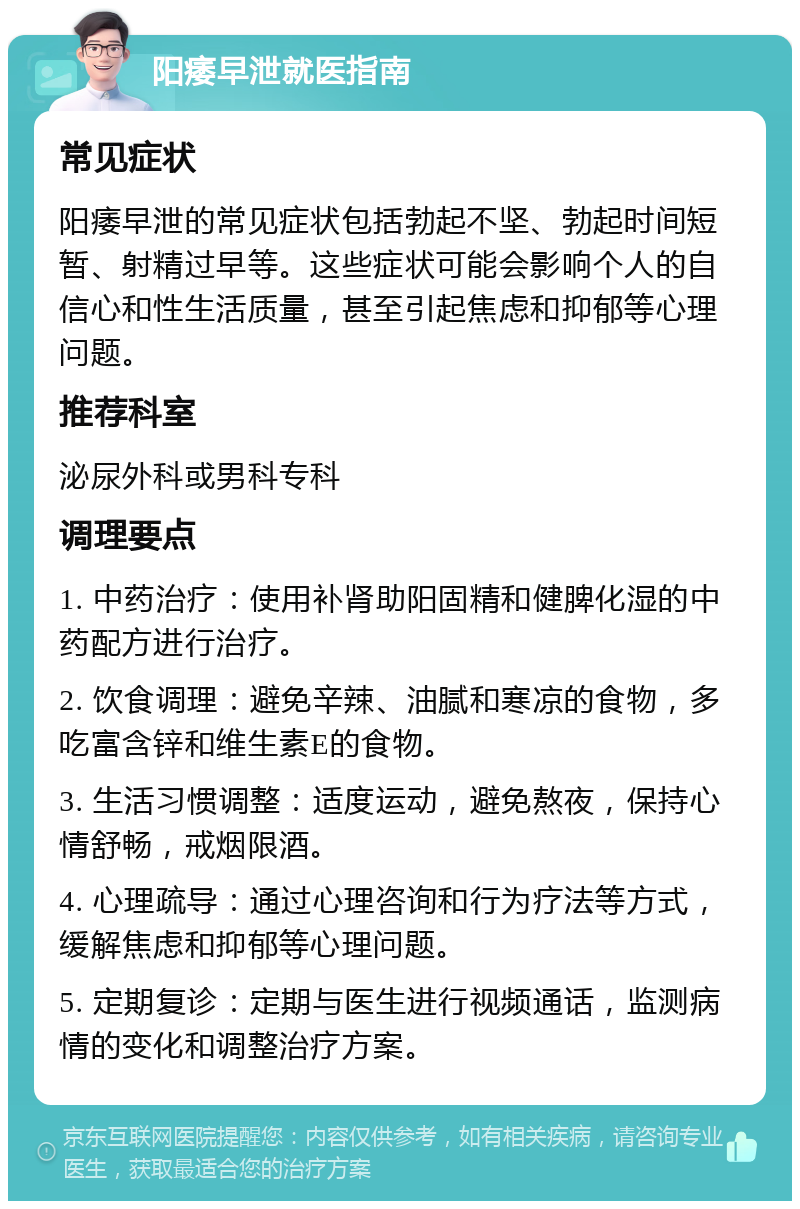 阳痿早泄就医指南 常见症状 阳痿早泄的常见症状包括勃起不坚、勃起时间短暂、射精过早等。这些症状可能会影响个人的自信心和性生活质量，甚至引起焦虑和抑郁等心理问题。 推荐科室 泌尿外科或男科专科 调理要点 1. 中药治疗：使用补肾助阳固精和健脾化湿的中药配方进行治疗。 2. 饮食调理：避免辛辣、油腻和寒凉的食物，多吃富含锌和维生素E的食物。 3. 生活习惯调整：适度运动，避免熬夜，保持心情舒畅，戒烟限酒。 4. 心理疏导：通过心理咨询和行为疗法等方式，缓解焦虑和抑郁等心理问题。 5. 定期复诊：定期与医生进行视频通话，监测病情的变化和调整治疗方案。