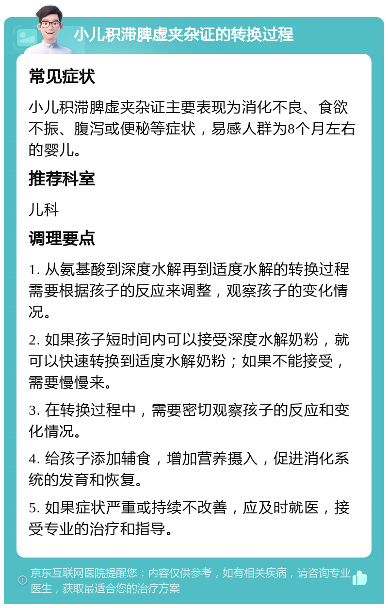 小儿积滞脾虚夹杂证的转换过程 常见症状 小儿积滞脾虚夹杂证主要表现为消化不良、食欲不振、腹泻或便秘等症状，易感人群为8个月左右的婴儿。 推荐科室 儿科 调理要点 1. 从氨基酸到深度水解再到适度水解的转换过程需要根据孩子的反应来调整，观察孩子的变化情况。 2. 如果孩子短时间内可以接受深度水解奶粉，就可以快速转换到适度水解奶粉；如果不能接受，需要慢慢来。 3. 在转换过程中，需要密切观察孩子的反应和变化情况。 4. 给孩子添加辅食，增加营养摄入，促进消化系统的发育和恢复。 5. 如果症状严重或持续不改善，应及时就医，接受专业的治疗和指导。