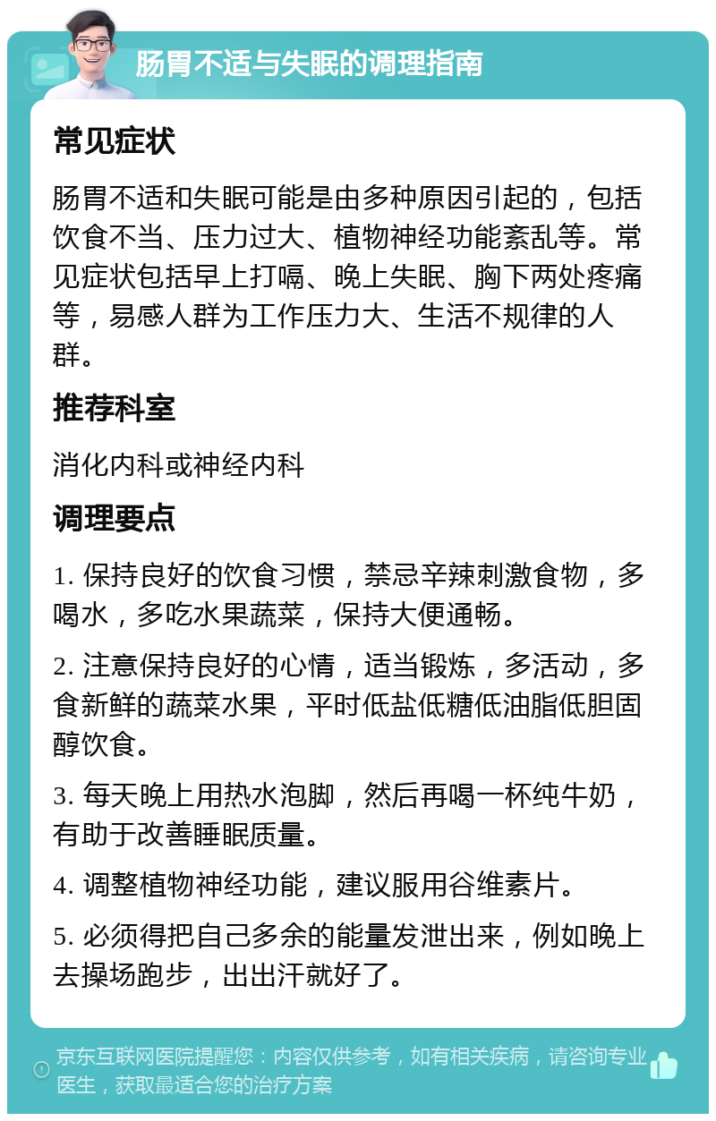 肠胃不适与失眠的调理指南 常见症状 肠胃不适和失眠可能是由多种原因引起的，包括饮食不当、压力过大、植物神经功能紊乱等。常见症状包括早上打嗝、晚上失眠、胸下两处疼痛等，易感人群为工作压力大、生活不规律的人群。 推荐科室 消化内科或神经内科 调理要点 1. 保持良好的饮食习惯，禁忌辛辣刺激食物，多喝水，多吃水果蔬菜，保持大便通畅。 2. 注意保持良好的心情，适当锻炼，多活动，多食新鲜的蔬菜水果，平时低盐低糖低油脂低胆固醇饮食。 3. 每天晚上用热水泡脚，然后再喝一杯纯牛奶，有助于改善睡眠质量。 4. 调整植物神经功能，建议服用谷维素片。 5. 必须得把自己多余的能量发泄出来，例如晚上去操场跑步，出出汗就好了。