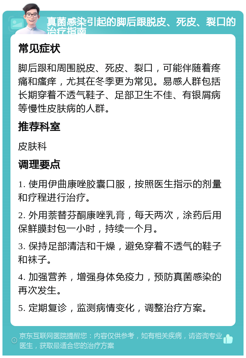 真菌感染引起的脚后跟脱皮、死皮、裂口的治疗指南 常见症状 脚后跟和周围脱皮、死皮、裂口，可能伴随着疼痛和瘙痒，尤其在冬季更为常见。易感人群包括长期穿着不透气鞋子、足部卫生不佳、有银屑病等慢性皮肤病的人群。 推荐科室 皮肤科 调理要点 1. 使用伊曲康唑胶囊口服，按照医生指示的剂量和疗程进行治疗。 2. 外用萘替芬酮康唑乳膏，每天两次，涂药后用保鲜膜封包一小时，持续一个月。 3. 保持足部清洁和干燥，避免穿着不透气的鞋子和袜子。 4. 加强营养，增强身体免疫力，预防真菌感染的再次发生。 5. 定期复诊，监测病情变化，调整治疗方案。