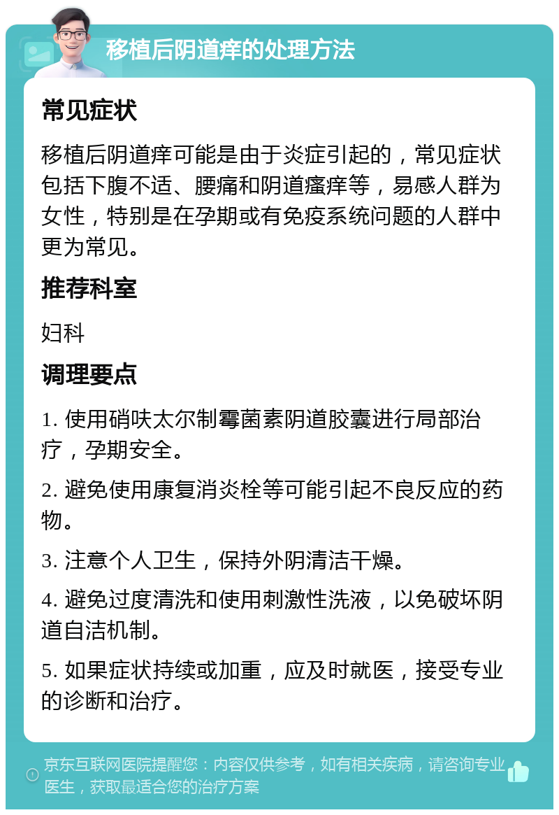 移植后阴道痒的处理方法 常见症状 移植后阴道痒可能是由于炎症引起的，常见症状包括下腹不适、腰痛和阴道瘙痒等，易感人群为女性，特别是在孕期或有免疫系统问题的人群中更为常见。 推荐科室 妇科 调理要点 1. 使用硝呋太尔制霉菌素阴道胶囊进行局部治疗，孕期安全。 2. 避免使用康复消炎栓等可能引起不良反应的药物。 3. 注意个人卫生，保持外阴清洁干燥。 4. 避免过度清洗和使用刺激性洗液，以免破坏阴道自洁机制。 5. 如果症状持续或加重，应及时就医，接受专业的诊断和治疗。