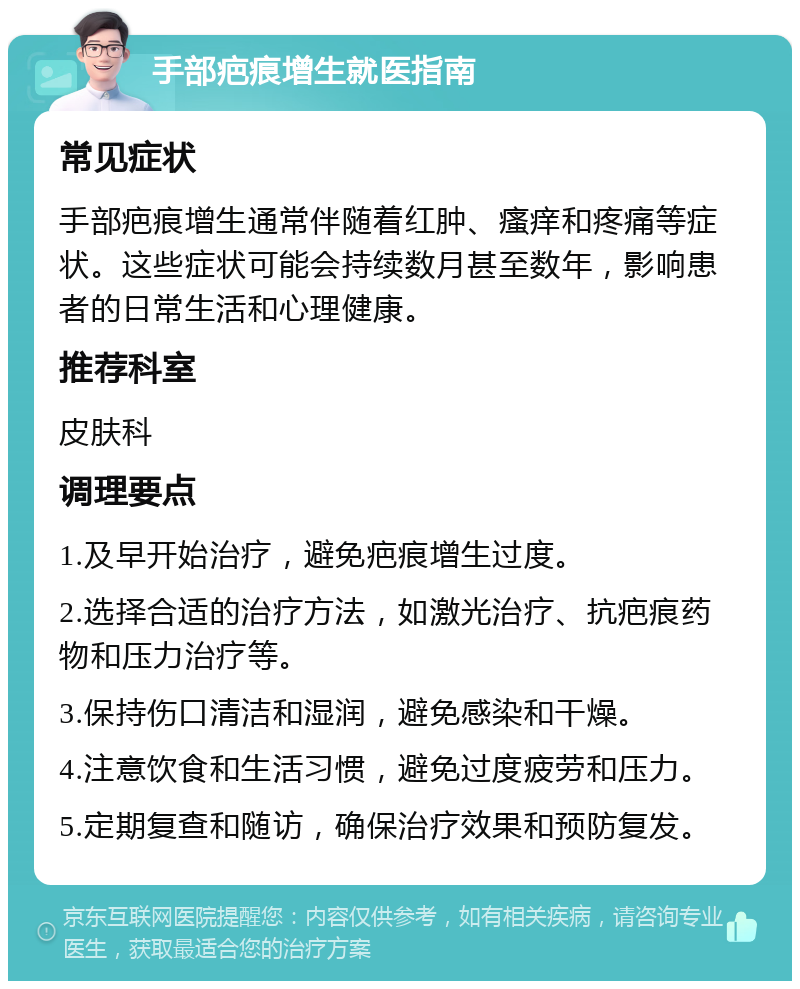 手部疤痕增生就医指南 常见症状 手部疤痕增生通常伴随着红肿、瘙痒和疼痛等症状。这些症状可能会持续数月甚至数年，影响患者的日常生活和心理健康。 推荐科室 皮肤科 调理要点 1.及早开始治疗，避免疤痕增生过度。 2.选择合适的治疗方法，如激光治疗、抗疤痕药物和压力治疗等。 3.保持伤口清洁和湿润，避免感染和干燥。 4.注意饮食和生活习惯，避免过度疲劳和压力。 5.定期复查和随访，确保治疗效果和预防复发。