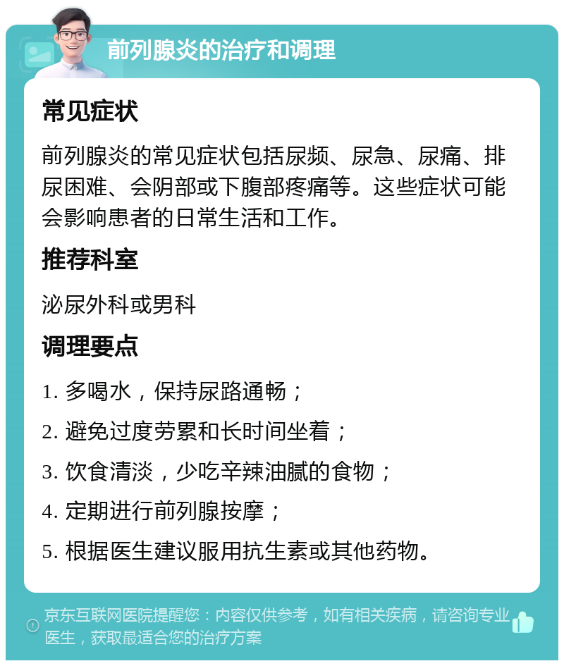 前列腺炎的治疗和调理 常见症状 前列腺炎的常见症状包括尿频、尿急、尿痛、排尿困难、会阴部或下腹部疼痛等。这些症状可能会影响患者的日常生活和工作。 推荐科室 泌尿外科或男科 调理要点 1. 多喝水，保持尿路通畅； 2. 避免过度劳累和长时间坐着； 3. 饮食清淡，少吃辛辣油腻的食物； 4. 定期进行前列腺按摩； 5. 根据医生建议服用抗生素或其他药物。