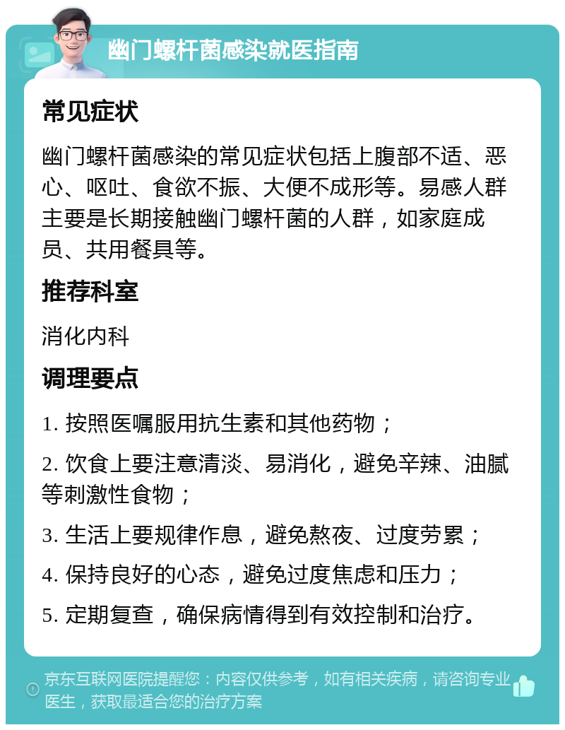 幽门螺杆菌感染就医指南 常见症状 幽门螺杆菌感染的常见症状包括上腹部不适、恶心、呕吐、食欲不振、大便不成形等。易感人群主要是长期接触幽门螺杆菌的人群，如家庭成员、共用餐具等。 推荐科室 消化内科 调理要点 1. 按照医嘱服用抗生素和其他药物； 2. 饮食上要注意清淡、易消化，避免辛辣、油腻等刺激性食物； 3. 生活上要规律作息，避免熬夜、过度劳累； 4. 保持良好的心态，避免过度焦虑和压力； 5. 定期复查，确保病情得到有效控制和治疗。